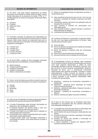 pcimarkpci MDAwMDowMDAwOjAwMDA6MDAwMDowMDAwOmZmZmY6YjNmZTphNmFh:VHVlLCAwOSBNYXkgMjAyMyAwMToxMjoyOCAtMDMwMA==
www.pciconcursos.com.br
33. Considere a seleção de endereços dos destinatários de
uma mensagem de correio eletrônico sendo criada no Outlook
Express. Qual campo deverá ser preenchido para que os
nomes e endereços de e-mail sejam invisíveis para todos que
receberem a mensagem?
A) o campo “Cco”.
B) o campo “Cc”.
C) o campo “Para”.
D) o campo “Assunto”.
E) o corpo do e-mail.
34. No Excel 2003, a opção de menu Visualizar impressão
oferece algumas funcionalidades, com EXCEÇÃO de:
A) alterar margens;
B) visualizar quebra de página;
C) configurar impressão;
D) ampliar a visualização;
E) alterar o conteúdo de uma célula.
35. Qual o nome da função que permite ao usuário copiar um
arquivo de um site da Internet para o seu próprio computador?
A) Upload.
B) Transfer.
C) Download.
D) Copy.
E) Paste.
36. Sobre as funcionalidades de pastas do Windows Explorer
do Windows XP, qual das afirmativas é INCORRETA?
A) A função Propriedades exibe diversas informações da
pasta como, tipo, localização e tamanho.
B) O Windows Explorer não permite copiar e colar uma
subpasta na mesma pasta onde se encontra.
C) A função Criar Atalho cria um atalho para a subpasta na
mesma pasta onde se encontra.
D) AfunçãoAbrir tem o mesmo comportamento que o duplo-
clique sobre a pasta selecionada.
E) A função Excluir exibe uma mensagem solicitando a
confirmação do usuário, caso exista arquivos na pasta a
ser excluída.
06
CONHECIMENTOS ESPECÍFICOS
NOÇÕES DE INFORMÁTICA
32. No Word, você pode realizar rapidamente as tarefas
executadas com frequência usando teclas de atalho. Qual a
função executada ao se pressionar as teclas “CTRL” e “Y”
simultaneamente na versão em português do Microsoft Office
Word 2003?
A) Substituir.
B) Localizar.
C) SelecionarTudo.
D) Ir para.
E) Recortar.
37. Sobre as modalidades físicas no tratamento da artrite, é
correto afirmar que:
A) calor superficial proporciona piora da dor, uma vez que
aumenta a condução de impulsos dolorosos nas fibras
nervosas;
B) compressas quentes não devem ser aplicadas antes do
alongamento ou exercício;
C) calor profundo é indicado em articulações com
inflamação aguda;
D) calor profundo aquece a cápsula articular e aumenta a
distensibilidade do colágeno;
E) crioterapia evita rigidez articular.
38. A doença de Parkinson é observada na segunda metade
da vida, com uma ligeira predominância no homem. Suas
características clínicas incluem:
A) tremor de ação;
B) tremor de repouso que aparece por ocasião da execução
de um movimento voluntário;
C) tremor de repouso e ausência total dos movimentos
voluntários;
D) tremor dos músculos peribucais e bradicinesia;
E) tremores durante o sono e redução da mímica facial.
39. A Encefalopatia Crônica da Infância, mais conhecida
como Paralisia Cerebral, apresenta classificações que tomam
como base aspectos relacionados a: partes do corpo
acometidas (dimídios corporais, hemisférios corporais, etc),
tipo de tônus no tônus muscular (espasticidade, hipotonia,
flutuação de tônus, etc.) e movimentos voluntários
desenvolvidos pelo paciente acometido. Conhecer e avaliar
adequadamente o tônus muscular do paciente é passo
importante nesta classificação. Assinale a
A) Hipotônica - presença de movimentos involuntários e
bradicinesia;
B) Hipotônica - apresenta grave depressão da função
motora e fraqueza muscular;
C) Atetósica - apresenta hiperreflexia, fraqueza muscular e
diminuição da destreza;
D) Espástica - presença de movimentos involuntários e
distonia;
E) Atáxica - presença de rigidez muscular e arreflexia.
alternativa em que
o tônus muscular e sua respectiva classificação estão
corretamente representados.
40. A asma é uma doença que se caracteriza pela hiper-
reatividade da musculatura lisa das paredes brônquicas.
Suas alterações fisiológicas são:
A) a contração dos músculos lisos diminui a eliminação das
secreções mucosas e aumenta o fluxo do ar;
B) ocorre edema dos vasos bronquiais e obstrução das vias
aéreas;
C) aumento do fluxo de ar durante a expiração e diminuição
durante a expiração;
D) aumento do volume dos pulmões e diminuição da
resistência das vias aéreas;
E) o volume expiratório e forçado por segundo (VEF1)
aumenta consideravelmente.
www.pciconcursos.com.br
 