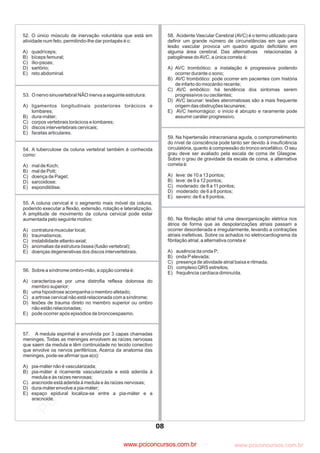 pcimarkpci MDAwMDowMDAwOjAwMDA6MDAwMDowMDAwOmZmZmY6YjNmZTphNmFh:VHVlLCAwOSBNYXkgMjAyMyAwMToxMjoyOCAtMDMwMA==
www.pciconcursos.com.br
08
52. O único músculo de inervação voluntária que está em
atividade num feto, permitindo-lhe dar pontapés é o:
A) quadríceps;
B) bíceps femural;
C) ílio-psoas;
D) sartório;
E) reto abdominal.
53. O nervo sinuvertebral NÃO inerva a seguinte estrutura:
A) ligamentos longitudinais posteriores torácicos e
lombares;
B) dura-máter;
C) corpos vertebrais torácicos e lombares;
D) discos intervertebrais cervicais;
E) facetas articulares.
54. A tuberculose da coluna vertebral também é conhecida
como:
A) mal de Koch;
B) mal de Pott;
C) doença de Paget;
D) sarcoidose;
E) espondilólise.
55. A coluna cervical é o segmento mais móvel da coluna,
podendo executar a flexão, extensão, rotação e lateralização.
A amplitude de movimento da coluna cervical pode estar
aumentada pelo seguinte motivo:
A) contratura muscular local;
B) traumatismos;
C) instabilidade atlanto-axial;
D) anomalias da estrutura óssea (fusão vertebral);
E) doenças degenerativas dos discos intervertebrais.
56. Sobre a síndrome ombro-mão, a opção correta é:
A) caracteriza-se por uma distrofia reflexa dolorosa do
membro superior;
B) uma hipoidrose acompanha o membro afetado;
C) a artrose cervical não está relacionada com a síndrome;
D) lesões de trauma direto no membro superior ou ombro
não estão relacionadas;
E) pode ocorrer após episódios de broncoespasmo.
57. A medula espinhal é envolvida por 3 capas chamadas
meninges. Todas as meninges envolvem as raízes nervosas
que saem da medula e têm continuidade no tecido conectivo
que envolve os nervos periféricos. Acerca da anatomia das
meninges, pode-se afirmar que a(o):
A) pia-máter não é vascularizada;
B) pia-máter é ricamente vascularizada e está aderida à
medula e às raízes nervosas;
C) aracnoide está aderida à medula e às raízes nervosas;
D) dura-máter envolve a pia-máter;
E) espaço epidural localiza-se entre a pia-máter e a
aracnoide.
58. Acidente Vascular Cerebral (AVC) é o termo utilizado para
definir um grande número de circunstâncias em que uma
lesão vascular provoca um quadro agudo deficitário em
alguma área cerebral. Das alternativas relacionadas à
patogênese doAVC, a única correta é:
A) AVC trombótico: a instalação é progressiva podendo
ocorrer durante o sono;
B) AVC trombótico: pode ocorrer em pacientes com história
de infarto do miocárdio recente;
C) AVC embólico: há tendência dos sintomas serem
progressivos ou oscilantes;
D) AVC lacunar: lesões ateromatosas são a mais frequente
origem das obstruções lacunares;
E) AVC hemorrágico: o início é abrupto e raramente pode
assumir caráter progressivo.
59. Na hipertensão intracraniana aguda, o comprometimento
do nível de consciência pode tanto ser devido à insuficiência
circulatória, quanto à compressão do tronco encefálico. O seu
grau deve ser avaliado pela escala de coma de Glasgow.
Sobre o grau de gravidade da escala de coma, a alternativa
correta é:
A) leve: de 10 a 13 pontos;
B) leve: de 9 a 12 pontos;
C) moderado: de 8 a 11 pontos;
D) moderado: de 6 a 8 pontos;
E) severo: de 6 a 8 pontos.
60. Na fibrilação atrial há uma desorganização elétrica nos
átrios de forma que as despolarizações atriais passam a
ocorrer desordenada e irregularmente, levando a contrações
atriais inefetivas. Sobre os achados no eletrocardiograma da
fibrilação atrial, a alternativa correta é:
A) ausência da onda P;
B) onda Pelevada;
C) presença de atividade atrial baixa e ritmada;
D) complexo QRS estreitos;
E) frequência cardíaca diminuída.
www.pciconcursos.com.br
 