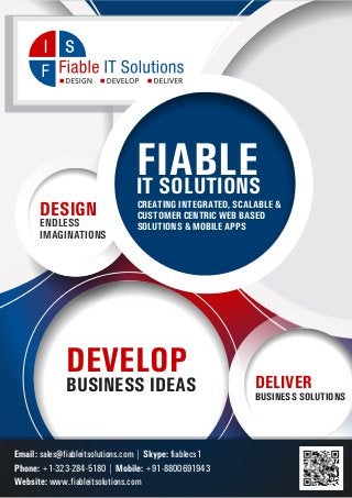 FIABLE
IT SOLUTIONS
DESIGN
ENDLESS
IMAGINATIONS

CREATING INTEGRATED, SCALABLE &
CUSTOMER CENTRIC WEB BASED
SOLUTIONS & MOBILE APPS

DEVELOP

BUSINESS IDEAS

Email: sales@fiableitsolutions.com | Skype: fiablecs1
Phone: +1-323-284-5180 | Mobile: +91-8800691943
Website: www.fiableitsolutions.com

DELIVER
BUSINESS SOLUTIONS

 