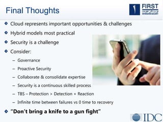 Final Thoughts
Cloud represents important opportunities & challenges
Hybrid models most practical
Security is a challenge
Consider:
– Governance
– Proactive Security
– Collaborate & consolidate expertise
– Security is a continuous skilled process
– TBS – Protection > Detection + Reaction
– Infinite time between failures vs 0 time to recovery
“Don’t bring a knife to a gun fight”
 