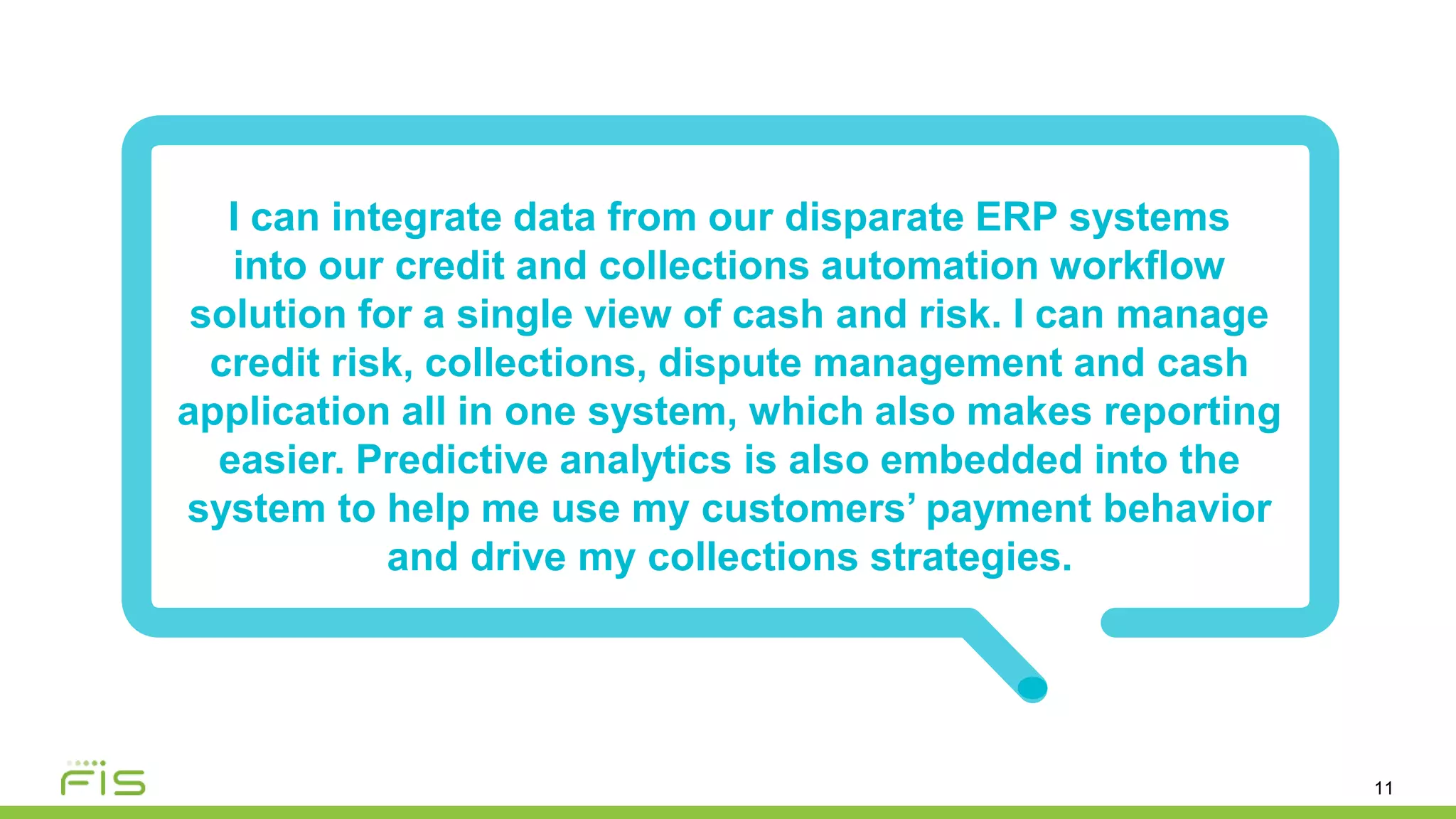 11
I can integrate data from our disparate ERP systems
into our credit and collections automation workflow
solution for a single view of cash and risk. I can manage
credit risk, collections, dispute management and cash
application all in one system, which also makes reporting
easier. Predictive analytics is also embedded into the
system to help me use my customers’ payment behavior
and drive my collections strategies.
 