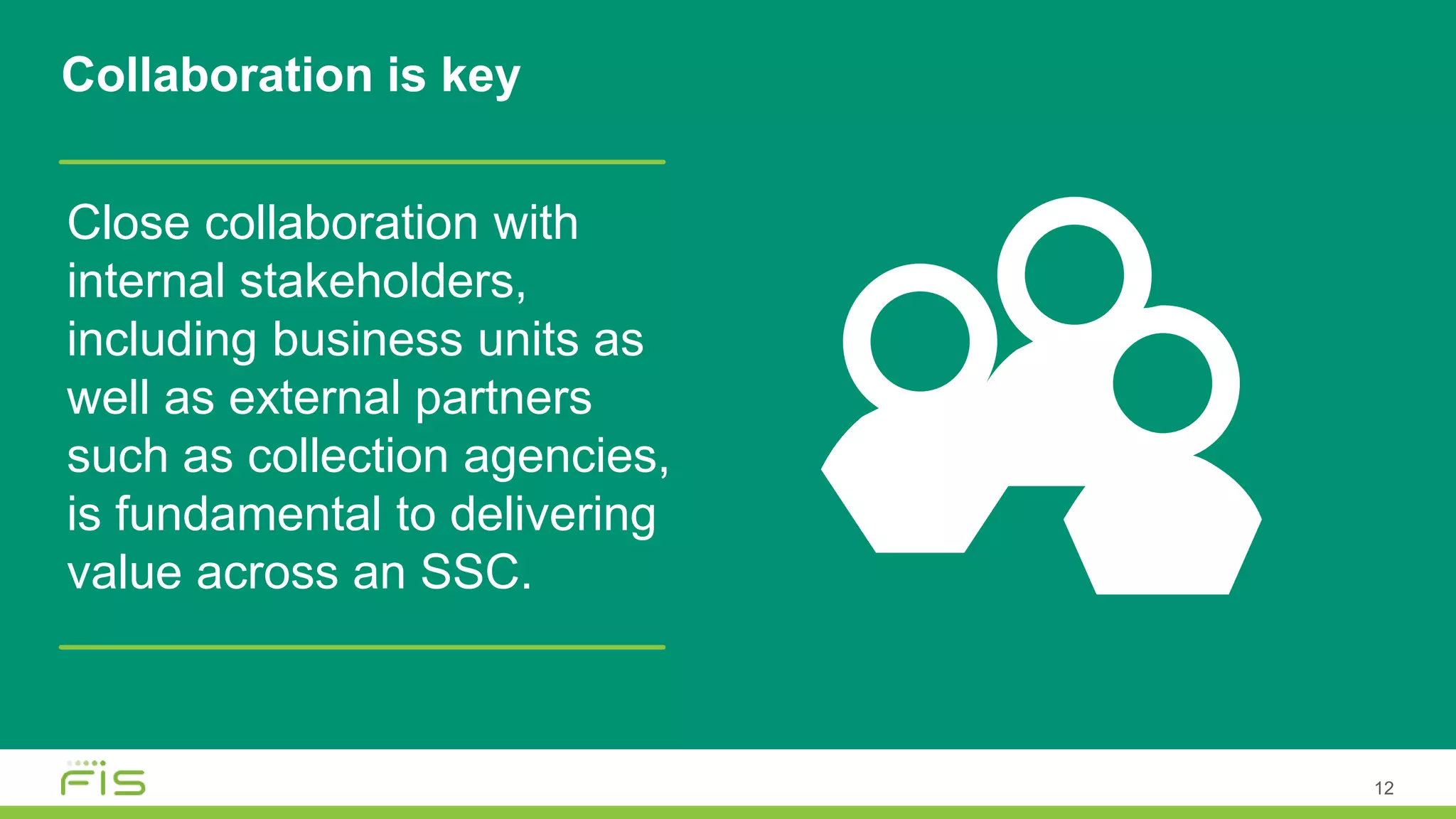 12
Close collaboration with
internal stakeholders,
including business units as
well as external partners
such as collection agencies,
is fundamental to delivering
value across an SSC.
Collaboration is key
 