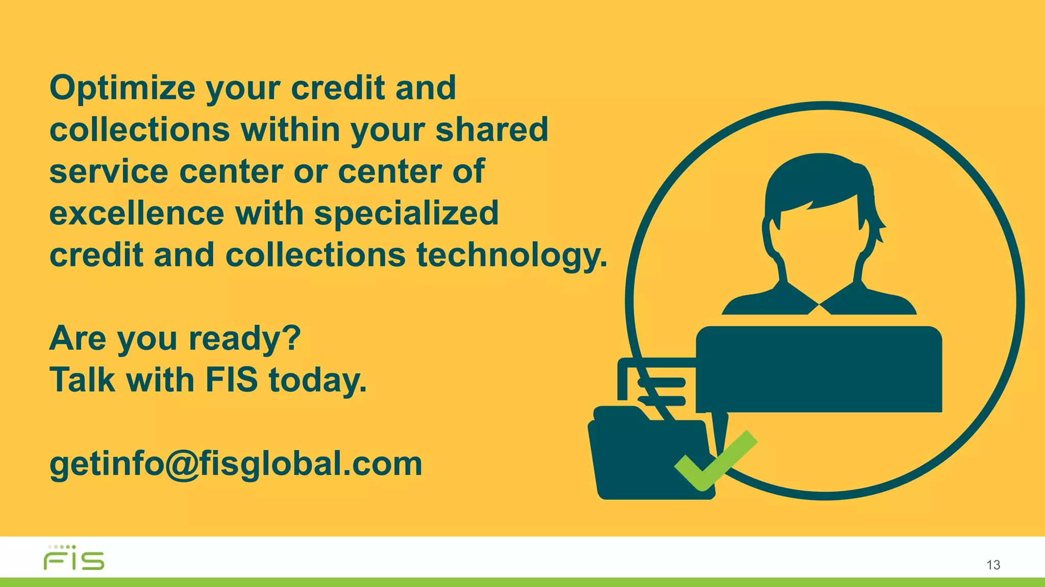Optimize your credit and
collections within your shared
service center or center of
excellence with specialized
credit and collections technology.
Are you ready?
Talk with FIS today.
getinfo@fisglobal.com
13
 