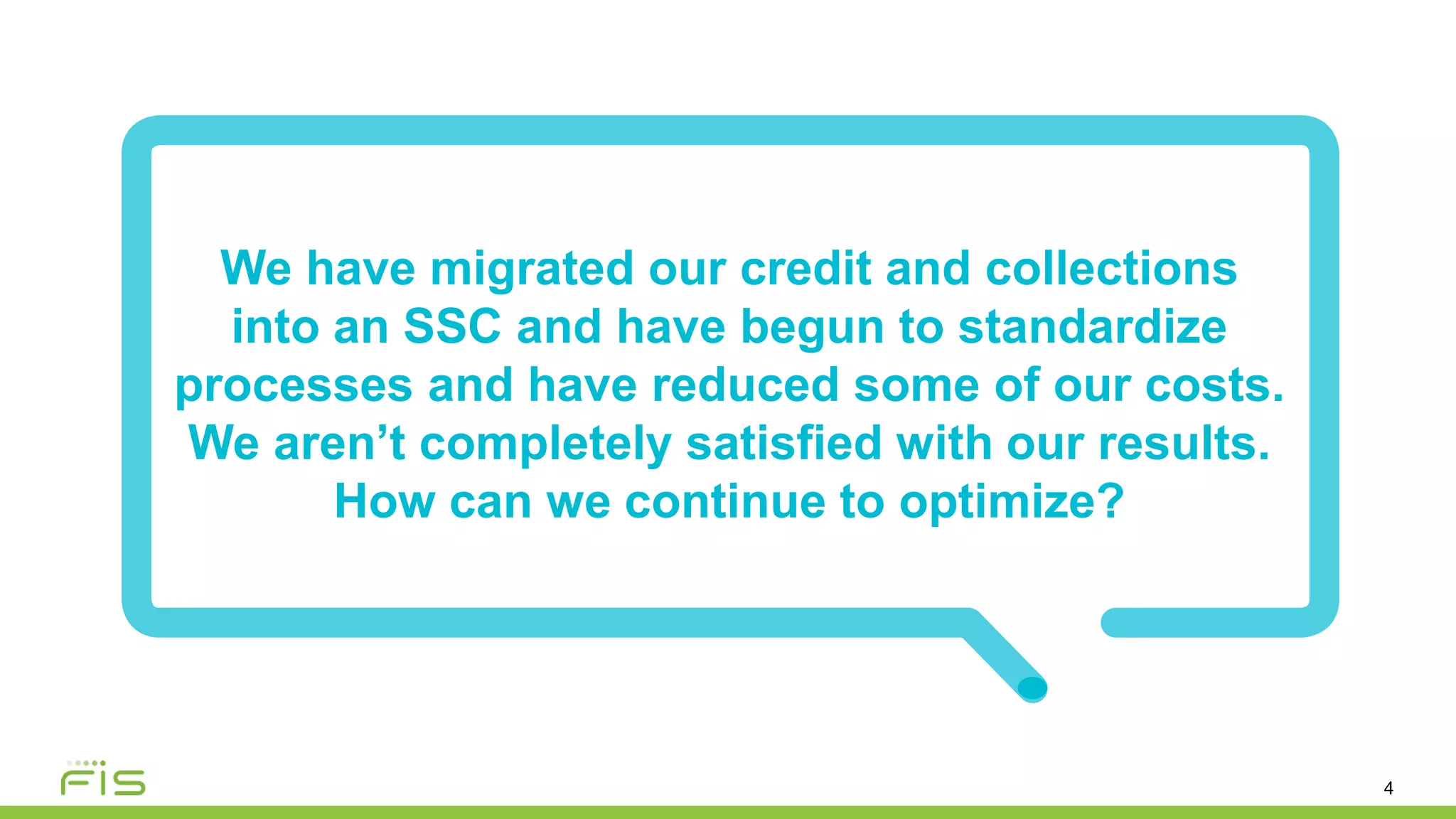 4
We have migrated our credit and collections
into an SSC and have begun to standardize
processes and have reduced some of our costs.
We aren’t completely satisfied with our results.
How can we continue to optimize?
 