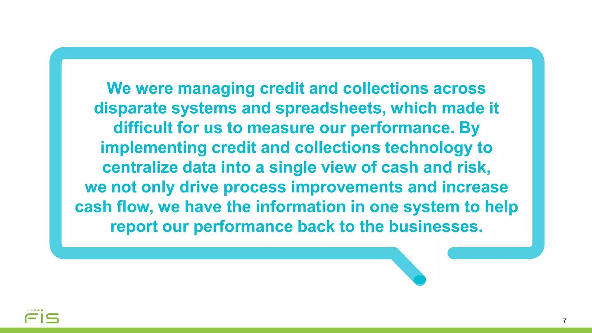 7
We were managing credit and collections across
disparate systems and spreadsheets, which made it
difficult for us to measure our performance. By
implementing credit and collections technology to
centralize data into a single view of cash and risk,
we not only drive process improvements and increase
cash flow, we have the information in one system to help
report our performance back to the businesses.
 
