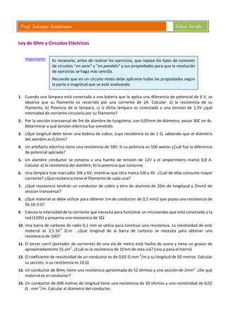 Prof. Solange Zambrano Física- 3er año
Ley de Ohm y Circuitos Eléctricos
Importante
1. Cuando una lámpara está conectada a una batería que le aplica una diferencia de potencial de 6 V, se
observa que su filamento es recorrido por una corriente de 2A. Calcular: a) la resistencia de su
filamento, b) Potencia de la lámpara, c) si dicha lámpara es conectada a una tensión de 1,5V ¿qué
intensidad de corriente circularía por su filamento?
2. Por la sección transversal de 3m de alambre de tungsteno, con 0,05mm de diámetro, pasan 30C en 4s.
Determinar a qué tensión eléctrica fue sometido.
3. ¿Qué longitud debe tener una bobina de cobre, cuya resistencia es de 1 Ω, sabiendo que el diámetro
del alambre es 0,5mm?
4. Un artefacto eléctrico tiene una resistencia de 50. Si su potencia es 500 watios ¿Cuál fue la diferencia
de potencial aplciada?
5. Un alambre conductor se conecta a una fuente de tensión de 12V y el amperímetro marcó 0,8 A.
Calcular a) la resistencia del alambre, b) la potencia que consume.
6. Una lámpara trae marcados 3W y 6V, mientras que otra marca 5W y 4V. ¿Cuál de ellas consume mayor
corriente? ¿Qué resitencia tiene el filamento de cada una?
7. ¿Qué resistencia tendrán un conductor de cobre y otro de alumnio de 20m de longityud y 2mm2 de
seccion transversal?
8. ¿Qué material se debe utilizar para obtener 1m de conductor de 0,5 mm2 que posea una resistencia de
56.10-3 Ω?
9. Calcula la intensidad de la corriente que necesita para funcionar un microondas que está conectado a la
red (110V) y presenta una resistencia de 5Ω
10. Una barra de carbono de radio 0,1 mm se utiliza para construir una resistencia. La resistividad de este
material es 3,5.10-5
Ω.m . ¿Qué longitud de la barra de carbono se necesita para obtener una
resistencia de 10Ω?
11. El tercer carril (portador de corriente) de una vía de metro está hecho de acero y tiene un grosor de
aproximadamente 55 cm2
. ¿Cuál es la resistencia de 10 km de esta vía? (Usa ρ para el hierro)
12. El coeficiente de resistividad de un conductor es de 0,02 Ω.mm 2
/m y su longitud de 50 metros. Calcular
su sección, si su resistencia es 10 Ω.
13. Un conductor de 8Hm, tiene una resistencia aproximada de 52 ohmios y una sección de 2mm2
¿De qué
material es el conductor?
14. Un conductor de 600 metros de longitud tiene una resistencia de 20 ohmios y una resistividad de 0,02
Ω . mm 2
/m. Calcular el diámetro del conductor.
Es necesario, antes de realizar los ejercicios, que repase los tipos de conexión
de circuitos “en serie” y “en paralelo” y sus propiedades para que la resolución
de ejercicios se haga más sencilla.
Recuerde que en un circuito mixto debe aplicarse todas las propiedades según
la parte o magnitud que se esté analizando.
 