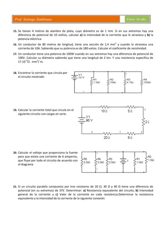 Prof. Solange Zambrano Física- 3er año
15. Se tienen 4 metros de alambre de plata, cuyo diámetro es de 1 mm. Si en sus extremos hay una
diferencia de potencial de 10 voltios, calcular a) la intensidad de la corriente que le atraviesa y b) la
potencia eléctrica.
16. Un conductor de 80 metros de longitud, tiene una sección de 1,4 mm2
y cuando lo atraviesa una
corriente de 10A. Sabiendo que su potencia es de 180 vatios. Calcular el coeficiente de resistividad.
17. Un conductor tiene una potencia de 100W cuando en sus extremos hay una diferencia de potencial de
100V. Calcular su diámetro sabiendo que tiene una longitud de 2 km. Y una resistencia especifica de
17.10–3
Ω . mm2
/ m.
18. Encontrar la corriente que circula por
el circuito mostrado
19. Calcular la corriente total que circula en el
siguiente circuito con cargas en serie.
20. Calcular el voltaje que proporciona la fuente
para que exista una corriente de 6 amperios,
que fluye por todo el circuito de acuerdo con
el diagrama
21. Si un circuito paralelo compuesto por tres resistores de 20 Ω, 30 Ω y 40 Ω tiene una diferencia de
potencial (en su extremos) de 37V. Determinar: a) Resistencia equivalente del circuito, b) Intensidad
general de la corriente y c) Valor de la corriente en cada resistencia.Determinar la resistencia
equivalente y la intensidad de la corriente de la siguiente conexión
 