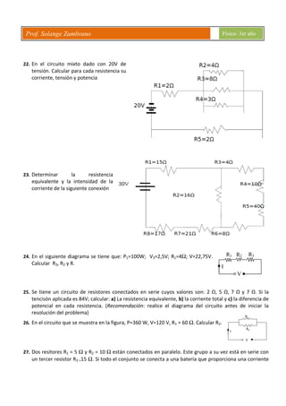 Prof. Solange Zambrano Física- 3er año
R1 R2 R3
I
V
22. En el circuito mixto dado con 20V de
tensión. Calcular para cada resistencia su
corriente, tensión y potencia
23. Determinar la resistencia
equivalente y la intensidad de la
corriente de la siguiente conexión
24. En el siguiente diagrama se tiene que: P1=100W; V3=2,5V; R1=4Ω; V=22,75V.
Calcular R3, R2 y R.
25. Se tiene un circuito de resistores conectados en serie cuyos valores son: 2 Ω, 5 Ω, 7 Ω y 7 Ω. Si la
tencisón aplicada es 84V; calcular: a) La resistencia equivalente, b) la corriente total y c) la diferencia de
potencial en cada resistencia. (Recomendación: realice el diagrama del circuito antes de iniciar la
resolución del problema)
26. En el circuito que se muestra en la figura, P=360 W, V=120 V, R1 = 60 Ω. Calcular R2.
27. Dos resitores R1 = 5 Ω y R2 = 10 Ω están conectados en paralelo. Este grupo a su vez está en serie con
un tercer resistor R3 =15 Ω. Si todo el conjunto se conecta a una batería que proporciona una corriente
 