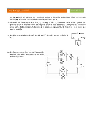 Prof. Solange Zambrano Física- 3er año
V
R1
R2
R3
R4
de 6A. a) Hacer un diagrama del circuito, b) Calcular la diferencia de potencial en los extremos del
circuito, c) Determinar la cantidad de corriente que circula por R1.
28. Se tienen tres resistores de R1 = 30 Ω, R2 = 30 Ω y R3 = 60 Ω, conectadas de tal manera que los dos
primeros están en paralelo, y ellos (en conjunto) están en serie respecto R3. El conjunto está conectado
a una fuente de tensión de 12V. Calcular: a) la resistencia equivalente, b) el valor de I en el sector que
está en paralelo.
29. En el circuito de la figura R1=6Ω, R2=5Ω, R3=20Ω, R4=8Ω y V=180V. Calcular R, I,
V3, I2.
30. En el circuito mixto dado con 110V de tensión.
Calcular para cada resistencia su corriente,
tensión y potencia.
 