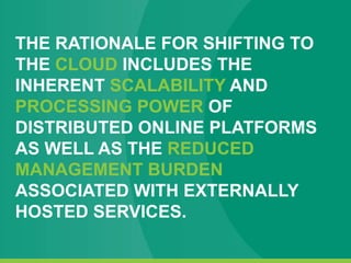 THE RATIONALE FOR SHIFTING TO
THE CLOUD INCLUDES THE
INHERENT SCALABILITY AND
PROCESSING POWER OF
DISTRIBUTED ONLINE PLATFORMS
AS WELL AS THE REDUCED
MANAGEMENT BURDEN
ASSOCIATED WITH EXTERNALLY
HOSTED SERVICES.
 