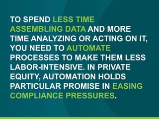 TO SPEND LESS TIME
ASSEMBLING DATA AND MORE
TIME ANALYZING OR ACTING ON IT,
YOU NEED TO AUTOMATE
PROCESSES TO MAKE THEM LESS
LABOR-INTENSIVE. IN PRIVATE
EQUITY, AUTOMATION HOLDS
PARTICULAR PROMISE IN EASING
COMPLIANCE PRESSURES.
 