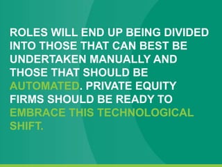 ROLES WILL END UP BEING DIVIDED
INTO THOSE THAT CAN BEST BE
UNDERTAKEN MANUALLY AND
THOSE THAT SHOULD BE
AUTOMATED. PRIVATE EQUITY
FIRMS SHOULD BE READY TO
EMBRACE THIS TECHNOLOGICAL
SHIFT.
 
