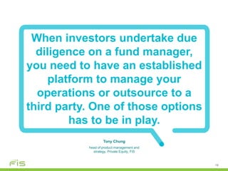 19
When investors undertake due
diligence on a fund manager,
you need to have an established
platform to manage your
operations or outsource to a
third party. One of those options
has to be in play.
Tony Chung
head of product management and
strategy, Private Equity, FIS
 