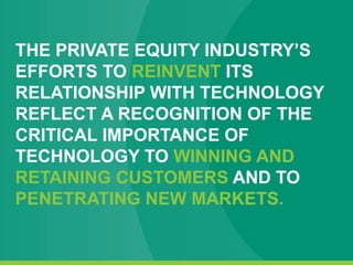 THE PRIVATE EQUITY INDUSTRY’S
EFFORTS TO REINVENT ITS
RELATIONSHIP WITH TECHNOLOGY
REFLECT A RECOGNITION OF THE
CRITICAL IMPORTANCE OF
TECHNOLOGY TO WINNING AND
RETAINING CUSTOMERS AND TO
PENETRATING NEW MARKETS.
 