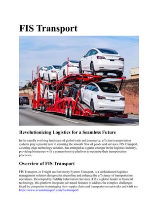 FIS Transport
Revolutionizing Logistics for a Seamless Future
In the rapidly evolving landscape of global trade and commerce, efficient transportation
systems play a pivotal role in ensuring the smooth flow of goods and services. FIS Transport,
a cutting-edge technology solution, has emerged as a game-changer in the logistics industry,
providing businesses with a comprehensive platform to optimize their transportation
processes.
Overview of FIS Transport
FIS Transport, or Freight and Inventory System Transport, is a sophisticated logistics
management solution designed to streamline and enhance the efficiency of transportation
operations. Developed by Fidelity Information Services (FIS), a global leader in financial
technology, this platform integrates advanced features to address the complex challenges
faced by companies in managing their supply chain and transportation networks and visit us:
https://www.a1autotransport.com/fis-transport/
 