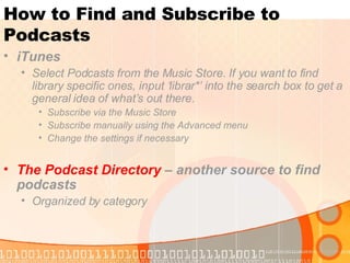How to Find and Subscribe to Podcasts iTunes   Select Podcasts from the Music Store. If you want to find library specific ones, input ‘librar*’ into the search box to get a general idea of what’s out there. Subscribe via the Music Store Subscribe manually using the Advanced menu Change the settings if necessary The Podcast Directory  – another source to find podcasts Organized by category 
