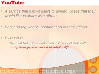 YouTube A service that allows users to upload videos that they would like to share with others Post and tag videos, comment on others’ videos Examples: The First Help Desk – information literacy at its finest!  http://www.youtube.com/watch?v=0eIFoz-Tjf8   