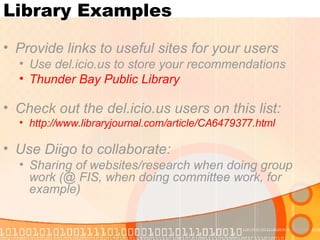 Library Examples Provide links to useful sites for your users Use del.icio.us to store your recommendations  Thunder Bay Public Library Check out the del.icio.us users on this list: http://www.libraryjournal.com/article/CA6479377.html Use Diigo to collaborate: Sharing of websites/research when doing group work (@ FIS, when doing committee work, for example) 