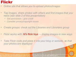 Flickr Online site that allows you to upload photos/images Tag images, share photos with others and find images that you need (see slide 2 of this presentation) Get permission – give credit Consider privacy/copyright issues Create groups: check out the Libraries and Librarians group Flickr works with:  fd’s flickr toys   – display images in new ways Take Flickr code and place it into your blog or website, so that your photos are displayed  