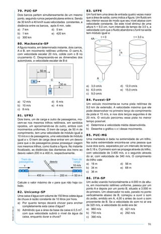 91
PV2D-07-FIS-14
79. PUC-SP
Dois barcos partem simultaneamente de um mesmo
ponto, seguindo rumos perpendiculares entre si. Sendo
de 30 km/h e 40 km/h suas velocidades constantes, a
distância entre os barcos, após 6 min, vale:
a) 7 km d) 5 km
b) 1 km e) 420 km
c) 300 km
80. Mackenzie-SP
A ﬁgura mostra, em determinado instante, dois carros,
A e B, em movimento retilíneo uniforme. O carro A,
com velocidade escalar 20 m/s, colide com o B no
cruzamento C. Desprezando-se as dimensões dos
automóveis, a velocidade escalar de B é:
a) 12 m/s d) 6 m/s
b) 10 m/s e) 4 m/s
c) 8 m/s
81. UFRJ
Dois trens, um de carga e outro de passageiros, mo-
vem-se nos mesmos trilhos retilíneos, em sentidos
opostos, um aproximando-se do outro, ambos com
movimentos uniformes. O trem de carga, de 50 m de
comprimento, tem uma velocidade de módulo igual a
10 m/s e o de passageiros, uma velocidade de módulo
igual a v. O trem de carga deve entrar em um desvio
para que o de passageiros possa prosseguir viagem
nos mesmos trilhos, como ilustra a ﬁgura. No instante
focalizado, as distâncias das dianteiras dos trens ao
desvio valem 200 m e 400 m, respectivamente.
Calcule o valor máximo de v para que não haja co-
lisão.
82. Unicamp-SP
Uma caixa d’água com volume de 150 litros coleta água
da chuva à razão constante de 10 litros por hora.
a) Por quanto tempo deverá chover para encher
completamente esta caixa d’água?
b) Admitindo que a área da base da caixa é 0,5 m2,
com que velocidade subirá o nível da água da
caixa, enquanto durar a chuva?
83. UFPE
Um funil tem uma área de entrada quatro vezes maior
que a área de saída, como indica a ﬁgura. Um ﬂuido em
seu interior escoa de modo que seu nível abaixa com
velocidade constante. Se este nível diminui de uma
altura h = 9,0 cm, num intervalo de tempo de 3,0 s, a
velocidade com que o ﬂuido abandona o funil na saída
tem módulo igual a:
a) 3,0 cm/s d) 12,0 cm/s
b) 6,0 cm/s e) 15,0 cm/s
c) 9,0 cm/s
84. Fuvest-SP
Um veículo movimenta-se numa pista retilínea de
9,0 km de extensão. A velocidade máxima que ele
pode desenvolver no primeiro terço do comprimento
da pista é 15 m/s, e nos dois terços seguintes é de
20 m/s. O veículo percorreu essa pista no menor
tempo possível.
a) Determine a velocidade média desenvolvida.
b) Desenhe o gráﬁco v x t desse movimento.
85. PUC-MG
Uma martelada é dada na extremidade de um trilho.
Na outra extremidade encontra-se uma pessoa que
ouve dois sons, separados por um intervalo de tempo
de 0,18 s. O primeiro som se propaga através do trilho,
com velocidade de 3.400 m/s, e o segundo através
do ar, com velocidade de 340 m/s. O comprimento
do trilho vale:
a) 18 m d) 56 m
b) 34 m e) 68 m
c) 36 m
86. ITA-SP
Um avião voando horizontalmente a 4.000 m de altu-
ra, em movimento retilíneo uniforme, passou por um
ponto A e depois por um ponto B, situado a 3.000 m
do primeiro. Um observador no solo, parado no ponto
verticalmente abaixo de B, começou a ouvir o som
do avião, emitido em A, 4,00 s antes de ouvir o som
proveniente de B. Se a velocidade do som no ar era
de 320 m/s, a velocidade do avião era de:
a) 960 m/s d) 421 m/s
b) 750 m/s e) 292 m/s
c) 390 m/s
 