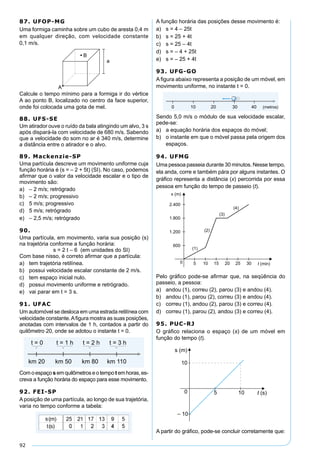 92
87. UFOP-MG
Uma formiga caminha sobre um cubo de aresta 0,4 m
em qualquer direção, com velocidade constante
0,1 m/s.
Calcule o tempo mínimo para a formiga ir do vértice
A ao ponto B, localizado no centro da face superior,
onde foi colocada uma gota de mel.
88. UFS-SE
Um atirador ouve o ruído da bala atingindo um alvo, 3 s
após dispará-la com velocidade de 680 m/s. Sabendo
que a velocidade do som no ar é 340 m/s, determine
a distância entre o atirador e o alvo.
89. Mackenzie-SP
Uma partícula descreve um movimento uniforme cuja
função horária é (s = – 2 + 5t) (SI). No caso, podemos
aﬁrmar que o valor da velocidade escalar e o tipo de
movimento são:
a) – 2 m/s; retrógrado
b) – 2 m/s; progressivo
c) 5 m/s; progressivo
d) 5 m/s; retrógrado
e) – 2,5 m/s; retrógrado
90.
Uma partícula, em movimento, varia sua posição (s)
na trajetória conforme a função horária:
s = 2 t – 6 (em unidades do SI)
Com base nisso, é correto aﬁrmar que a partícula:
a) tem trajetória retilínea.
b) possui velocidade escalar constante de 2 m/s.
c) tem espaço inicial nulo.
d) possui movimento uniforme e retrógrado.
e) vai parar em t = 3 s.
91. UFAC
Um automóvel se desloca em uma estrada retilínea com
velocidade constante.Aﬁgura mostra as suas posições,
anotadas com intervalos de 1 h, contados a partir do
quilômetro 20, onde se adotou o instante t = 0.
Comoespaçosemquilômetroseotempotemhoras,es-
creva a função horária do espaço para esse movimento.
92. FEI-SP
A posição de uma partícula, ao longo de sua trajetória,
varia no tempo conforme a tabela:
A função horária das posições desse movimento é:
a) s = 4 – 25t
b) s = 25 + 4t
c) s = 25 – 4t
d) s = – 4 + 25t
e) s = – 25 + 4t
93. UFG-GO
A ﬁgura abaixo representa a posição de um móvel, em
movimento uniforme, no instante t = 0.
Sendo 5,0 m/s o módulo de sua velocidade escalar,
pede-se:
a) a equação horária dos espaços do móvel;
b) o instante em que o móvel passa pela origem dos
espaços.
94. UFMG
Uma pessoa passeia durante 30 minutos. Nesse tempo,
ela anda, corre e também pára por alguns instantes. O
gráﬁco representa a distância (x) percorrida por essa
pessoa em função do tempo de passeio (t).
Pelo gráﬁco pode-se aﬁrmar que, na seqüência do
passeio, a pessoa:
a) andou (1), correu (2), parou (3) e andou (4).
b) andou (1), parou (2), correu (3) e andou (4).
c) correu (1), andou (2), parou (3) e correu (4).
d) correu (1), parou (2), andou (3) e correu (4).
95. PUC-RJ
O gráﬁco relaciona o espaço (s) de um móvel em
função do tempo (t).
A partir do gráﬁco, pode-se concluir corretamente que:
 