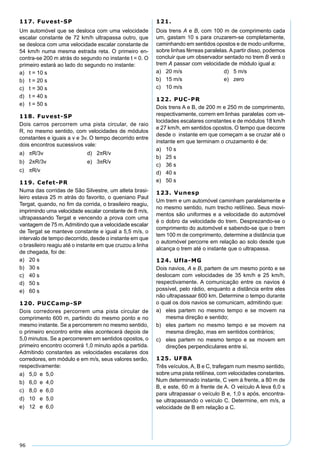 96
117. Fuvest-SP
Um automóvel que se desloca com uma velocidade
escalar constante de 72 km/h ultrapassa outro, que
se desloca com uma velocidade escalar constante de
54 km/h numa mesma estrada reta. O primeiro en-
contra-se 200 m atrás do segundo no instante t = 0. O
primeiro estará ao lado do segundo no instante:
a) t = 10 s
b) t = 20 s
c) t = 30 s
d) t = 40 s
e) t = 50 s
118. Fuvest-SP
Dois carros percorrem uma pista circular, de raio
R, no mesmo sentido, com velocidades de módulos
constantes e iguais a v e 3v. O tempo decorrido entre
dois encontros sucessivos vale:
a) πR/3v d) 2πR/v
b) 2πR/3v e) 3πR/v
c) πR/v
119. Cefet-PR
Numa das corridas de São Silvestre, um atleta brasi-
leiro estava 25 m atrás do favorito, o queniano Paul
Tergat, quando, no ﬁm da corrida, o brasileiro reagiu,
imprimindo uma velocidade escalar constante de 8 m/s,
ultrapassando Tergat e vencendo a prova com uma
vantagem de 75 m.Admitindo que a velocidade escalar
de Tergat se manteve constante e igual a 5,5 m/s, o
intervalo de tempo decorrido, desde o instante em que
o brasileiro reagiu até o instante em que cruzou a linha
de chegada, foi de:
a) 20 s
b) 30 s
c) 40 s
d) 50 s
e) 60 s
120. PUCCamp-SP
Dois corredores percorrem uma pista circular de
comprimento 600 m, partindo do mesmo ponto e no
mesmo instante. Se a percorrerem no mesmo sentido,
o primeiro encontro entre eles acontecerá depois de
5,0 minutos. Se a percorrerem em sentidos opostos, o
primeiro encontro ocorrerá 1,0 minuto após a partida.
Admitindo constantes as velocidades escalares dos
corredores, em módulo e em m/s, seus valores serão,
respectivamente:
a) 5,0 e 5,0
b) 6,0 e 4,0
c) 8,0 e 6,0
d) 10 e 5,0
e) 12 e 6,0
121.
Dois trens A e B, com 100 m de comprimento cada
um, gastam 10 s para cruzarem-se completamente,
caminhando em sentidos opostos e de modo uniforme,
sobre linhas férreas paralelas. A partir disso, podemos
concluir que um observador sentado no trem B verá o
trem A passar com velocidade de módulo igual a:
a) 20 m/s d) 5 m/s
b) 15 m/s e) zero
c) 10 m/s
122. PUC-PR
Dois trens A e B, de 200 m e 250 m de comprimento,
respectivamente, correm em linhas paralelas com ve-
locidades escalares constantes e de módulos 18 km/h
e 27 km/h, em sentidos opostos. O tempo que decorre
desde o instante em que começam a se cruzar até o
instante em que terminam o cruzamento é de:
a) 10 s
b) 25 s
c) 36 s
d) 40 s
e) 50 s
123. Vunesp
Um trem e um automóvel caminham paralelamente e
no mesmo sentido, num trecho retilíneo. Seus movi-
mentos são uniformes e a velocidade do automóvel
é o dobro da velocidade do trem. Desprezando-se o
comprimento do automóvel e sabendo-se que o trem
tem 100 m de comprimento, determine a distância que
o automóvel percorre em relação ao solo desde que
alcança o trem até o instante que o ultrapassa.
124. Ufla-MG
Dois navios, A e B, partem de um mesmo ponto e se
deslocam com velocidades de 35 km/h e 25 km/h,
respectivamente. A comunicação entre os navios é
possível, pelo rádio, enquanto a distância entre eles
não ultrapassaar 600 km. Determine o tempo durante
o qual os dois navios se comunicam, admitindo que:
a) eles partem no mesmo tempo e se movem na
mesma direção e sentido;
b) eles partem no mesmo tempo e se movem na
mesma direção, mas em sentidos contrários;
c) eles partem no mesmo tempo e se movem em
direções perpendiculares entre si.
125. UFBA
Três veículos, A, B e C, trafegam num mesmo sentido,
sobre uma pista retilínea, com velocidades constantes.
Num determinado instante, C vem à frente, a 80 m de
B, e este, 60 m à frente de A. O veículo A leva 6,0 s
para ultrapassar o veículo B e, 1,0 s após, encontra-
se ultrapassando o veículo C. Determine, em m/s, a
velocidade de B em relação a C.
 