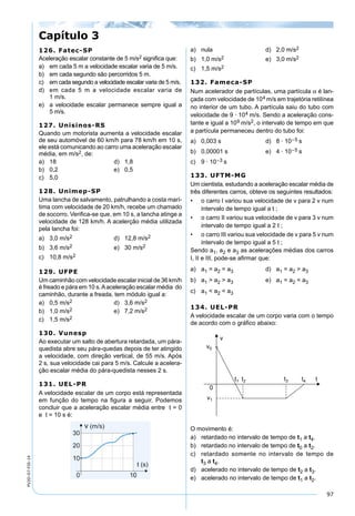 97
PV2D-07-FIS-14
126. Fatec-SP
Aceleração escalar constante de 5 m/s2 signiﬁca que:
a) em cada 5 m a velocidade escalar varia de 5 m/s.
b) em cada segundo são percorridos 5 m.
c) em cada segundo a velocidade escalar varia de 5 m/s.
d) em cada 5 m a velocidade escalar varia de
1 m/s.
e) a velocidade escalar permanece sempre igual a
5 m/s.
127. Unisinos-RS
Quando um motorista aumenta a velocidade escalar
de seu automóvel de 60 km/h para 78 km/h em 10 s,
ele está comunicando ao carro uma aceleração escalar
média, em m/s2, de:
a) 18 d) 1,8
b) 0,2 e) 0,5
c) 5,0
128. Unimep-SP
Uma lancha de salvamento, patrulhando a costa marí-
tima com velocidade de 20 km/h, recebe um chamado
de socorro. Veriﬁca-se que, em 10 s, a lancha atinge a
velocidade de 128 km/h. A acelerção média utilizada
pela lancha foi:
a) 3,0 m/s2 d) 12,8 m/s2
b) 3,6 m/s2 e) 30 m/s2
c) 10,8 m/s2
129. UFPE
Um caminhão com velocidade escalar inicial de 36 km/h
é freado e pára em 10 s.Aaceleração escalar média do
caminhão, durante a freada, tem módulo igual a:
a) 0,5 m/s2 d) 3,6 m/s2
b) 1,0 m/s2 e) 7,2 m/s2
c) 1,5 m/s2
130. Vunesp
Ao executar um salto de abertura retardada, um pára-
quedista abre seu pára-quedas depois de ter atingido
a velocidade, com direção vertical, de 55 m/s. Após
2 s, sua velocidade cai para 5 m/s. Calcule a acelera-
ção escalar média do pára-quedista nesses 2 s.
131. UEL-PR
A velocidade escalar de um corpo está representada
em função do tempo na ﬁgura a seguir. Podemos
concluir que a aceleração escalar média entre t = 0
e t = 10 s é:
a) nula d) 2,0 m/s2
b) 1,0 m/s2 e) 3,0 m/s2
c) 1,5 m/s2
132. Fameca-SP
Num acelerador de partículas, uma partícula α é lan-
çada com velocidade de 104 m/s em trajetória retilínea
no interior de um tubo. A partícula saiu do tubo com
velocidade de 9 · 104 m/s. Sendo a aceleração cons-
tante e igual a 109 m/s2, o intervalo de tempo em que
a partícula permaneceu dentro do tubo foi:
a) 0,003 s d) 8 · 10–5 s
b) 0,00001 s e) 4 · 10–5 s
c) 9 · 10–3 s
133. UFTM-MG
Um cientista, estudando a aceleração escalar média de
três diferentes carros, obteve os seguintes resultados:
• o carro I variou sua velocidade de v para 2 v num
intervalo de tempo igual a t ;
• o carro II variou sua velocidade de v para 3 v num
intervalo de tempo igual a 2 t ;
• o carro III variou sua velocidade de v para 5 v num
intervalo de tempo igual a 5 t ;
Sendo a1, a2 e a3 as acelerações médias dos carros
I, II e III, pode-se aﬁrmar que:
a) a1 = a2 = a3 d) a1 = a2 > a3
b) a1 > a2 > a3 e) a1 = a2 < a3
c) a1 < a2 < a3
134. UEL-PR
A velocidade escalar de um corpo varia com o tempo
de acordo com o gráﬁco abaixo:
O movimento é:
a) retardado no intervalo de tempo de t1 a t4.
b) retardado no intervalo de tempo de t0 a t2.
c) retardado somente no intervalo de tempo de
t3 a t4.
d) acelerado no intervalo de tempo de t2 a t3.
e) acelerado no intervalo de tempo de t1 a t2.
Capítulo 3
 