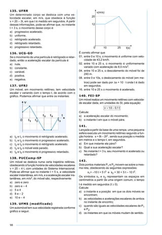 98
135. UFRR
Um determinado corpo se desloca com uma ve-
locidade escalar, em m/s, que obedece à função
v = 20 – 3t, em que t é medido em segundos. A partir
dessas informações, pode-se aﬁrmar que, no instante
t = 3 s, o movimento desse corpo é:
a) progressivo acelerado.
b) uniforme.
c) retrógrado acelerado.
d) retrógrado retardado.
e) progressivo retardado.
136. UCG-GO
Se o movimento de uma partícula é retrógrado e retar-
dado, então a aceleração escalar da partícula é:
a) nula.
b) constante.
c) variável.
d) positiva.
e) negativa.
137. UFRJ
Um móvel, em movimento retilíneo, tem velocidade
escalar v variando com o tempo t, de acordo com o
gráﬁco. Podemos aﬁrmar que entre os instantes:
a) t0 e t1 o movimento é retrógrado acelerado.
b) t1 e t2 o movimento é progressivo acelerado.
c) t2 e t3 o movimento é retrógrado acelerado.
d) t3 e t4 o móvel está parado.
e) t4 e t5 o movimento é progressivo retardado.
138. PUCCamp-SP
Um móvel se desloca numa certa trajetória retilínea,
obedecendo à função horária de velocidades escalares
v = 20 – 4 t, com unidades do Sistema Internacional.
Pode-se aﬁrmar que no instante t = 5 s, a velocidade
escalar instantânea, em m/s, e a aceleração escalar ins-
tantânea, em m/s2, do móvel são, respectivamente:
a) zero e zero
b) zero e – 4
c) 5 e 4
d) 8 e – 2
e) 10 e – 4
139. UFMS (modificado)
Um automóvel tem sua velocidade registrada conforme
gráﬁco a seguir.
É correto aﬁrmar que
01. entre 0 e 10 s, o movimento é uniforme com velo-
cidade de 43,2 km/h.
02. entre 10 e 25 s, o movimento é uniformemente
variado com aceleração de 8,0 m/s2.
04. entre 10 e 25 s, o descolamento do móvel foi de
240 m.
08. entre 0 e 10s, o deslocamento do móvel (em me-
tros) pode ser dado por ∆s = 10 · t onde t é dado
em segundos.
16. entre 10 e 25 s o movimento é acelerado.
140. FEI-SP
Um móvel realiza um movimento retilíneo com velocida-
de escalar dada, em unidades do SI, pela equação:
v t= −10 0 1, ,
Calcule:
a) a aceleração escalar do movimento;
b) o instante t em que o móvel pára.
141.
Lançada a partir da base de uma rampa, uma pequena
esfera executa um movimento retilíneo segundo a fun-
ção horária: s = 8t – 2t2 , sendo sua posição s medida
em metros e o tempo t, em segundos.
a) Em que instante ela pára?
b) Qual a sua aceleração escalar?
c) No instante t = 3 s, seu movimento é acelerado ou
retardado?
142.
Dois pontos materiais P1 e P2 movem-se sobre a mes-
ma reta, obedecendo às seguintes expressões:
s1= –10 t + 5 t2 e s2 = 30 + 5 t – 10 t2.
Os símbolos s1 e s2 representam os espaços em
centímetros a partir de uma origem comum; o tempo
t é medido em segundos (t ≥ 0).
Calcule:
a) o instante e a posição em que os dois móveis se
encontram;
b) as velocidades e acelerações escalares de ambos
no instante de encontro;
c) quando são iguais as velocidades escalares de P1
e P2;
d) os instantes em que os móveis mudam de sentido.
 