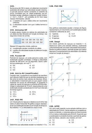 99
PV2D-07-FIS-14
143.
Numa prova de 100 m rasos, um atleta tem movimento
acelerado até atingir sua velocidade escalar máxima,
a qual ele procura manter constante no restante da
prova. Considere que, na etapa acelerada, sua ve-
locidade escalar obedeça à seguinte função horária:
v = 4,2 t – 0,35 t2 , em unidades do SI. Com base
nessas informações, calcule:
a) o instante em que o atleta entra em movimento
uniforme;
b) a velocidade escalar com que o atleta termina a
prova.
144. Unicamp-SP
A tabela abaixo mostra os valores da velocidade de
um atleta da São Silvestre em função do tempo, nos
segundos iniciais da corrida.
Nesses 5,0 segundos iniciais, pede-se:
a) a aceleração escalar constante do atleta;
b) o gráﬁco da velocidade escalar do atleta em função
do tempo.
145. Fuvest-SP
Partindo do repouso, um avião percorre a pista, com
aceleração escalar constante, e atinge a velocidade
escalar de 360 km/h, em 25 segundos. Qual o valor
da sua aceleração, em m/s2 ?
a) 9,8 d) 4,0
b) 7,2 e) 2,0
c) 6,0
146. Unirio-RJ (modificado)
Caçador nato, o guapardo é uma espécie de mamífero
que reforça a tese de que os animais predadores es-
tão entre os bichos mais velozes da natureza. Aﬁnal,
a velocidade é essencial para os que caçam outras
espécies em busca de alimentação. O guepardo é
capaz de, saindo do repouso e correndo em linha reta,
chegar à velocidade de 72 km/h, desenvolvendo uma
aceleração escalar constante de 5,0 m/s2 num intervalo
de tempo igual a:
a) 1,0 s d) 4,0 s
b) 2,0 s e) 20 s
c) 3,0 s
147. PUC-PR
Um móvel parte do repouso e desloca-se em linha reta
sobre um plano horizontal. No gráﬁco a seguir, represen-
ta-se sua aceleração escalar (a) em função do tempo (t).
No instante t = 0, a velocidade do corpo é nula.
Determine sua velocidade escalar no instante t = 5 s.
148. PUC-MG
Dos gráﬁcos (velocidade escalar x tempo) da ﬁgura,
representa(m) um movimento com aceleração escalar
constante e diferente de zero:
a) I apenas. d) I e II
b) II apenas. e) II e III
c) III apenas.
149. Uespi
Um móvel, partindo do repouso no instante t = 0,
desloca-se sobre uma estrada retilínea, acelerando
uniformemente até uma dada velocidade ﬁnal positiva.
Dentre os gráﬁcos abaixo, assinale aquele que melhor
descreve o comportamento da velocidade v do referido
móvel em função do tempo t:
150. UFPE
Um carro está viajando numa estrada retilínea com a
velocidade de 72 km/h. Vendo adiante um congestiona-
mento no trânsito, o motorista aplica os freios durante
2,5 s e reduz a velocidade para 54 km/h. Supondo que
a aceleração é constante durante o período de aplica-
ção dos freios, calcule o seu módulo, em m/s2.
a) 1,0 d) 2,5
b) 1,5 e) 3,0
c) 2,0
 