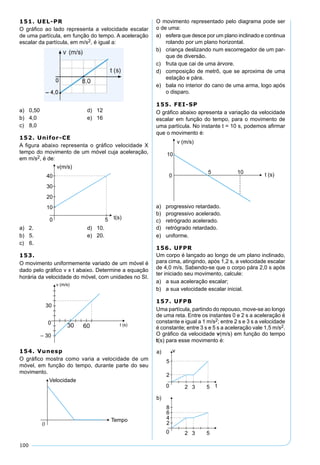 100
151. UEL-PR
O gráﬁco ao lado representa a velocidade escalar
de uma partícula, em função do tempo. A aceleração
escalar da partícula, em m/s2, é igual a:
a) 0,50 d) 12
b) 4,0 e) 16
c) 8,0
152. Unifor-CE
A ﬁgura abaixo representa o gráﬁco velocidade X
tempo do movimento de um móvel cuja aceleração,
em m/s2, é de:
a) 2. d) 10.
b) 5. e) 20.
c) 6.
153.
O movimento uniformemente variado de um móvel é
dado pelo gráﬁco v x t abaixo. Determine a equação
horária da velocidade do móvel, com unidades no SI.
154. Vunesp
O gráﬁco mostra como varia a velocidade de um
móvel, em função do tempo, durante parte do seu
movimento.
O movimento representado pelo diagrama pode ser
o de uma:
a) esfera que desce por um plano inclinado e continua
rolando por um plano horizontal.
b) criança deslizando num escorregador de um par-
que de diversão.
c) fruta que cai de uma árvore.
d) composição de metrô, que se aproxima de uma
estação e pára.
e) bala no interior do cano de uma arma, logo após
o disparo.
155. FEI-SP
O gráﬁco abaixo apresenta a variação da velocidade
escalar em função do tempo, para o movimento de
uma partícula. No instante t = 10 s, podemos aﬁrmar
que o movimento é:
a) progressivo retardado.
b) progressivo acelerado.
c) retrógrado acelerado.
d) retrógrado retardado.
e) uniforme.
156. UFPR
Um corpo é lançado ao longo de um plano inclinado,
para cima, atingindo, após 1,2 s, a velocidade escalar
de 4,0 m/s. Sabendo-se que o corpo pára 2,0 s após
ter iniciado seu movimento, calcule:
a) a sua aceleração escalar;
b) a sua velocidade escalar inicial.
157. UFPB
Uma partícula, partindo do repouso, move-se ao longo
de uma reta. Entre os instantes 0 e 2 s a aceleração é
constante e igual a 1 m/s2; entre 2 s e 3 s a velocidade
é constante; entre 3 s e 5 s a aceleração vale 1,5 m/s2.
O gráﬁco da velocidade v(m/s) em função do tempo
t(s) para esse movimento é:
 