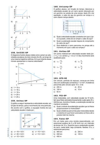 101
PV2D-07-FIS-14
158. UniCOC-SP
O diagrama horário abaixo relata como variam as velo-
cidades escalares de dois móveis (A e B), ao longo de
uma mesma trajetória retilínea. Em que instante esses
móveis apresentam a mesma velocidade?
a) t = 15 s
b) t = 16 s
c) t = 18 s
d) t = 20 s
e) t = 25 s
159. Unitau-SP
O gráﬁco a seguir representa a velocidade escalar, em
função do tempo, para o movimento de uma partícula.
De acordo com o gráﬁco, a equação horária de sua
velocidade escalar é dada por :
a) v = 18 + 4,0 t d) v = 10 + 4,0 t
b) v = 30 + 6,0 t e) v = 12 + 5,0 t
c) v = 10 + 9,0 t
160. Unicamp-SP
O gráﬁco abaixo, em função do tempo, descreve a
velocidade escalar de um carro sendo rebocado por
um guincho na subida de uma rampa. Após 25 s de
operação, o cabo de aço do guincho se rompe e o
carro desce rampa abaixo.
a) Qual a velocidade escalar constante com que o car-
ro é puxado, antes de se romper o cabo de aço?
b) Qual a aceleração escalar depois do rompimento
do cabo de aço?
c) Que distância o carro percorreu na rampa até o
momento em que o cabo se rompeu?
161. Unitau-SP
Um ponto material tem velocidade escalar dada por:
v = v0 + a.t, sendo v0 > 0 e a < 0. Seu movimento será
acelerado para:
a) t
v
a
>
− 0 d) t
v
a
> 0
b) t
v
a
<
− 0 e) t
v
a
< 0
c) t
v
a
= 0
162. UFS-SE
Um veículo, partindo do repouso, move-se em linha
reta com aceleração constante a = 2 m/s2. A distância
percorrida pelo veículo após 10 s é de:
a) 200 m d) 20 m
b) 100 m e) 10 m
c) 50 m
163. FEI-SP
Uma motocicleta, com velocidade escalar de 72 km/h,
tem seus freios acionados bruscamente e pára após 20 s.
Admita que, durante a freada, a aceleração escalar se
manteve constante.
a) Qual o módulo da aceleração escalar que os freios
proporcionaram à motocicleta?
b) Qual a distância percorrida pela motocicleta desde
o instante em que foram acionados os freios até a
parada total da mesma
164. Fatec-SP
Em um teste para uma revista especializada, um
automóvel acelera de 0 a 90 km/h em um intervalo
de tempo de 10 s. Suponha que a aceleração escalar
do carro, neste teste, seja constante. Nesses 10 s, o
automóvel percorreu:
a) 900 km d) 250 m
b) 450 km e) 125 m
c) 450 m
 