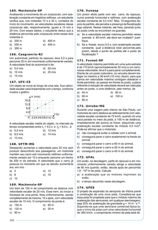 102
165. Mackenzie-SP
Analisando o movimento de um corpúsculo, com ace-
leração constante em trajetória retilínea, um estudante
veriﬁca que, nos instantes 10 s e 30 s, contados do
início do movimento, as velocidades escalares desse
corpúsculo são, respectivamente, iguais a 15 m/s e
25 m/s. Com esses dados, o estudante deduz que a
distância percorrida pelo corpúsculo entre esses dois
instantes é:
a) 200 m d) 400 m
b) 250 m e) 450 m
c) 350 m
166. Cesgranrio-RJ
Um automóvel, partindo do repouso, leva 5,0 s para
percorrer 25 m, em movimento uniformemente variado.
A velocidade ﬁnal do automóvel é de:
a) 5,0 m/s d) 20 m/s
b) 10 m/s e) 25 m/s
c) 15 m/s
167. UFC-CE
Um objeto se move ao longo de uma reta. Sua veloci-
dade escalar varia linearmente com o tempo, conforme
mostra o gráﬁco.
A velocidade escalar média do objeto, no intervalo de
tempo compreendido entre t1 = 4,0 s e t2 = 8,0 s , é:
a) 6,0 m/s d) 12 m/s
b) 8,0 m/s e) 14 m/s
c) 10 m/s
168. UFTM-MG
Desejando aumentar a velocidade para 25 m/s sem
produzir desconforto aos passageiros, um motorista
mantém seu carro sob movimento retilíneo uniforme-
mente variado por 10 s enquanto percorre um trecho
de 200 m da estrada. A velocidade que o carro já
possuía no momento em que se decidiu aumentá-la
era, em m/s:
a) 5 d) 12
b) 8 e) 15
c) 10
169. Mackenzie-SP
Um trem de 120 m de comprimento se desloca com
velocidade escalar de 20 m/s. Esse trem, ao iniciar a
travessia de uma ponte, freia uniformemente, saindo
completamente da mesma, 10 s após, com velocidade
escalar de 10 m/s. O comprimento da ponte é:
a) 150 m d) 60 m
b) 120 m e) 30 m
c) 90 m
170. Vunesp
Um jovem afoito parte com seu carro, do repouso,
numa avenida horizontal e retilínea, com aceleração
escalar constante de 3,0 m/s2. Mas, 10 segundos de-
pois da partida, ele percebe a presença da ﬁscalização
logo adiante. Nesse instante, ele freia, parando junto
ao posto onde se encontram os guardas.
a) Se a velocidade escalar máxima permitida nessa
avenida é 80 km/h, ele deve ser multado? Justi-
ﬁque.
b) Se a freada durou 5,0 s, com aceleração escalar
constante, qual a distância total percorrida pelo
jovem, desde o ponto de partida até o posto de
ﬁscalização ?
171. Fuvest-SP
A velocidade máxima permitida em uma auto-estrada
é de 110 km/h (aproximadamente 30 m/s) e um carro,
nessa velocidade, leva 6 s para parar completamente.
Diante de um posto rodoviário, os veículos devem tra-
fegar no máximo a 36 km/h (10 m/s). Assim, para que
carros em velocidade máxima consigam obedecer o
limite permitido, ao passar em frente do posto, a placa
referente à redução de velocidade deverá ser colocada
antes do posto, a uma distância, pelo menos, de
a) 40 m d) 90 m
b) 60 m e) 100 m
c) 80 m
172. Uniube-MG
Durante uma viagem pelo interior de São Paulo, um
motorista de carro desloca-se retilineamente com velo-
cidade escalar constante de 72 km/h, quando vê uma
vaca parada no meio da pista, a 100 m de distância.
Imediatamente ele aciona os freios, adquirindo uma
aceleração escalar constante de módulo 5,0 m/s2.
Pode-se aﬁrmar que o motorista:
a) não conseguirá evitar a colisão com o animal.
b) conseguirá parar o carro exatamente na frente do
animal.
c) conseguirá parar o carro a 60 m do animal.
d) conseguirá parar o carro a 50 m do animal.
e) conseguirá parar o carro a 40 m do animal.
173. UFAL
Um avião, na decolagem, parte do repouso e em mo-
vimento uniformemente variado atinge a velocidade
de 80 m/s quando, então, decola após ter percorrido
1,6 · 103 m de pista. Calcule:
a) a aceleração que os motores imprimem ao
avião;
b) o tempo decorrido nesta decolagem.
174. UFES
O projeto de expansão do aeroporto de Vitória prevê
a construção de uma nova pista. Considera-se que
essa pista foi projetada para que o módulo máximo da
aceleração das aeronaves, em qualquer aterrissagem,
seja 20% da aceleração da gravidade g = 10 m · s–2.
Supondo-se que uma aeronave comercial típica to-
que o início da pista com uma velocidade horizontal
de 360 km/h, o comprimento mínimo da pista será de:
 