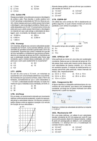 103
PV2D-07-FIS-14
a) 1,3 km d) 3,3 km
b) 2,1 km e) 5,0 km
c) 2,5 km
175. Cefet-PR
Deseja-se projetar uma pista para pousos e decolagens
de aviões a jato. Para decolar, o avião acelera com
4 m/s2 até atingir a velocidade de 100 m/s. Deve-se, po-
rém, deixar espaço para que o piloto possa interromper
a decolagem, caso surja algum problema. Neste caso, o
avião desacelera com 5 m/s2. O comprimento mínimo da
pista para que o piloto possa interromper a decolagem
no instante em que o jato atinge a velocidade de deco-
lagem, sem, no entanto, ter deixado o solo é de:
a) 10.000 m d) 250 m
b) 4.450 m e) 2.250 m
c) 1.000 m
176. Vunesp
Um motorista, dirigindo seu veículo à velocidade escalar
constante de 72 km/h, numa avenida retilínea, vê a luz
vermelha do semáforo acender quando está a 35 m do
cruzamento. Suponha que, entre o instante em que ele
vê a luz vermelha e o instante em que aciona os freios,
decorra um intervalo de tempo de 0,50 s. Admitindo-se
que a aceleração escalar produzida pelos freios seja
constante, qual o módulo dessa aceleração, em m/s2,
para que o carro pare exatamente no cruzamento?
a) 2,0 d) 8,0
b) 4,0 e) 10
c) 6,0
177. UEPA
Ao sair de uma curva a 72 km/h, um motorista se
surpreende com uma lombada eletrônica à sua frente.
No momento em que aciona os freios, está a 100 m da
lombada. Considerando-se que o carro desacelera a
– 1,5 m/s2, a velocidade escalar indicada, no exato mo-
mento em que o motorista cruza a lombada, em km/h, é:
a) 10 d) 40
b) 24 e) 50
c) 36
178. Unifesp
Em um teste, um automóvel é colocado em movimento
retilíneo uniformemente acelerado, a partir do repouso,
até atingir a velocidade máxima. Um técnico constrói o
gráﬁco abaixo onde se registra a posição x do veículo
em função de sua velocidade v.
Através desse gráﬁco, pode-se aﬁrmar que a acelera-
ção escalar do veículo é:
a) 1,5 m/s2 d) 3,0 m/s2
b) 2,0 m/s2 e) 3,5 m/s2
c) 2,5 m/s2
179. ESPM-SP
Um atleta faz uma corrida de 100 m obedecendo ao
gráﬁco seguinte, no qual o trecho inicial é um arco de
parábola ( com vértice na posição s = 0).
Em quanto tempo ele completa a prova?
a) 4 s e) 15 s
b) 8 s d) 12 s
c) 10 s
180. UFSCar-SP
Uma partícula se move em uma reta com aceleração
constante. Sabe-se que no intervalo de tempo de 10 s,
ela passa duas vezes pelo mesmo ponto dessa reta,
com velocidades de mesmo módulo, |v| = 4,0 m/s,
em sentidos opostos. O módulo do deslocamento e o
espaço percorrido pela partícula, nesse intervalo de
tempo, são, respectivamente:
a) 0,0 m e 10 m d) 10 m e 10 m
b) 0,0 m e 20 m e) 20 m e 20 m
c) 10 m e 5,0 m
181. Cesgranrio-RJ
A ﬁgura reproduz a fotograﬁa estroboscópica do mo-
vimento de uma bolinha, que desce com aceleração
constante, ao longo de um plano inclinado com atrito
desprezível, a partir do repouso.
Qual era o módulo da velocidade da bolinha no instante
t = 0,25 s?
182. Mackenzie-SP
Em uma pista retilínea, um atleta A com velocidade
escalar constante de 4,0 m/s passa por outro B, que
se encontra parado.Após 6,0 s desse instante, o atleta
B parte em perseguição ao atleta A, com aceleração
constante, e o alcança em 4,0 s. A aceleração do
corredor B tem o valor de:
a) 5,0 m/s2 d) 3,0 m/s2
b) 4,0 m/s2 e) 2,5 m/s2
c) 3,5 m/s2
 