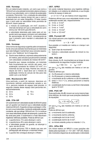 104
183. Vunesp
Em um determinado instante, um carro que corre a
100 km/h em uma estrada horizontal e plana começa a
diminuir sua velocidade, com o módulo da aceleração
constante. Percorrido 1 km, a redução da velocidade
é interrompida ao mesmo tempo em que o carro é
detectado por um radar fotográﬁco. O radar mostra
que o carro está na velocidade limite permitida de
80 km/h. Assim pede-se:
a) o módulo da aceleração, em m/s2, durante o
intervalo de tempo em que a velocidade do carro
diminui de 100 km/h para 80 km/h.
b) a velocidade detectada pelo radar para um se-
gundo carro que segue o primeiro com velocidade
de aproximação de 40 km/h, considerando-se
que o primeiro carro mantém a velocidade de
80 km/h.
184. Vunesp
Uma norma de segurança sugerida pela concessioná-
ria de uma auto-estrada recomenda que os motoristas
que nela trafegam mantenham seus veículos separa-
dos por uma “distância” de 2,0 segundos.
a) Qual é essa distância, expressa adequadamente
em metros, para veículos que percorrem a estrada
com velocidade constante de módulo 90 km/h?
b) Suponha que, nessas condições, um motorista
freie bruscamente seu veículo até parar, com
aceleração constante de módulo 5,0 m/s2, e o
motorista de trás só reaja, freando seu veículo,
depois de 0,50 s. Qual deve ser o módulo da
aceleração mínima do veículo de trás para não
colidir com o da frente?
185. Mackenzie-SP
Uma partícula, a partir do repouso, descreve um
movimento retilíneo uniformemente variado e, em
10 s, percorre metade do espaço total previsto. A
segunda metade desse espaço será percorrida em,
aproximadamente:
a) 2,0 s d) 10 s
b) 4,0 s e) 14 s
c) 5,8 s
186. ITA-SP
Um automóvel com velocidade escalar de 90 km/h passa
por um guarda num local em que a velocidade escalar
máxima é 60 km/h. O guarda começa a perseguir o infra-
tor com a sua motocicleta, mantendo aceleração escalar
constante, até que atinge 108 km/h em 10 s e continua
com essa velocidade escalar até alcançá-lo, quando lhe
faz sinal para parar. O automóvel e a moto descrevem
trajetórias retilíneas paralelas. Pode-se aﬁrmar que:
a) o guarda levou 15 s para alcançar o carro.
b) o guarda levou 60 s para alcançar o carro.
c) a velocidade escalar do guarda, ao alcançar o
carro, era de 25 m/s.
d) o guarda percorreu 750 m desde que saiu em
perseguição até alcançar o motorista infrator.
e) o guarda não consegue alcançar o infrator.
187. UFRJ
Um ponto material descreve uma trajetória retilínea
em relação a um sistema de referência, e sua função
horária do espaço é dada por:
s = 3 + 5 t + t2 (s em metros e t em segundos)
Podemos aﬁrmar que a sua velocidade inicial e a sua
aceleração escalar são, respectivamente:
a) 3 m/s e 5 m/s2
b) 5 m/s e 2 m/s2
c) 5 m/s e 1 m/s2
d) 3 m/s e 10 m/s2
e) 5 m/s e 0,5 m/s2
188. Fuvest-SP
Um móvel percorre uma trajetória retilínea, segundo
a função horária:
s = 3t + 8t2
Sua posição s é medida em metros e o tempo t em
segundos.
a) Qual o tipo de movimento?
b) Calcule a velocidade escalar do móvel no ins-
tante t.
189. FCC-SP
Dois móveis, A e B, movimentam-se ao longo do eixo
x obedecendo às seguintes funções horárias:
xA = 100 + 5 t e xB = 5 t2
em que xA e xB são medidos em metros e t em se-
gundos.
Pode-se aﬁrmar que:
a) A e B possuem a mesma velocidade.
b) A e B possuem a mesma aceleração.
c) o movimento de B é uniforme e o de A é acelerado.
d) entre t = 0 e t = 2 s, ambos percorrem a mesma
distância.
e) a aceleração de A é nula e a de B tem intensidade
igual a 10 m/s2.
190. PUC-SP
Duas partículas, A e B, movem-se numa mesma traje-
tória retilínea, de modo que suas posições obedecem
às equações:
s = 10 + 4t e s = 2tA B
2
em que sA e sB são medidos em metros e t em se-
gundos.
Pode-se aﬁrmar que:
a) o movimento de A é acelerado.
b) o movimento de B é uniforme.
c) a aceleração de A é de 4 m/s2.
d) a aceleração de B é de 4 m/s2.
e) os móveis estarão juntos no instante t = 2 s.
191. Ufla-MG
Um móvel realiza um MRUV e suas posições são
dadas pela expressão: s = 10 + 20t + 10t2 (SI). Abaixo
são mostrados diagramas de aceleração e velocidade
 
