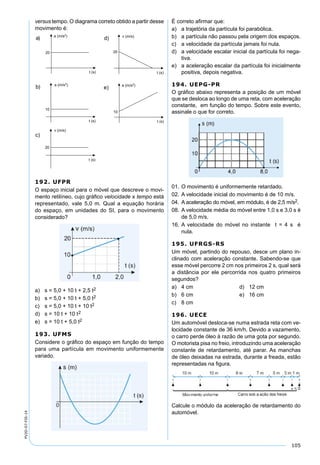 105
PV2D-07-FIS-14
versus tempo. O diagrama correto obtido a partir desse
movimento é:
192. UFPR
O espaço inicial para o móvel que descreve o movi-
mento retilíneo, cujo gráﬁco velocidade x tempo está
representado, vale 5,0 m. Qual a equação horária
do espaço, em unidades do SI, para o movimento
considerado?
a) s = 5,0 + 10 t + 2,5 t2
b) s = 5,0 + 10 t + 5,0 t2
c) s = 5,0 + 10 t + 10 t2
d) s = 10 t + 10 t2
e) s = 10 t + 5,0 t2
193. UFMS
Considere o gráﬁco do espaço em função do tempo
para uma partícula em movimento uniformemente
variado.
É correto aﬁrmar que:
a) a trajetória da partícula foi parabólica.
b) a partícula não passou pela origem dos espaços.
c) a velocidade da partícula jamais foi nula.
d) a velocidade escalar inicial da partícula foi nega-
tiva.
e) a aceleração escalar da partícula foi inicialmente
positiva, depois negativa.
194. UEPG-PR
O gráﬁco abaixo representa a posição de um móvel
que se desloca ao longo de uma reta, com aceleração
constante, em função do tempo. Sobre este evento,
assinale o que for correto.
01. O movimento é uniformemente retardado.
02. A velocidade inicial do movimento é de 10 m/s.
04. A aceleração do móvel, em módulo, é de 2,5 m/s2.
08. A velocidade média do móvel entre 1,0 s e 3,0 s é
de 5,0 m/s.
16. A velocidade do móvel no instante t = 4 s é
nula.
195. UFRGS-RS
Um móvel, partindo do repouso, desce um plano in-
clinado com aceleração constante. Sabendo-se que
esse móvel percorre 2 cm nos primeiros 2 s, qual será
a distância por ele percorrida nos quatro primeiros
segundos?
a) 4 cm d) 12 cm
b) 6 cm e) 16 cm
c) 8 cm
196. UECE
Um automóvel desloca-se numa estrada reta com ve-
locidade constante de 36 km/h. Devido a vazamento,
o carro perde óleo à razão de uma gota por segundo.
O motorista pisa no freio, introduzindo uma aceleração
constante de retardamento, até parar. As manchas
de óleo deixadas na estrada, durante a freada, estão
representadas na ﬁgura.
Calcule o módulo da aceleração de retardamento do
automóvel.
 