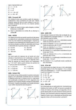 107
PV2D-07-FIS-14
seja o representado por:
a) v = – 2 + 4t
b) v = 5t
c) s = t2
d) s = – 5t + 2t2
e) s = 10t – 5t2
205. Fuvest-SP
Um ciclista A inicia uma corrida a partir do repouso,
acelerando à taxa constante de 0,50 m/s2. Neste
instante, passa por ele um outro ciclista, B, com ve-
locidade constante de 5,0 m/s e no mesmo sentido
que o ciclista A.
a) Depois de quanto tempo, após a largada, o ciclista
A alcança o ciclista B?
b) Qual a velocidade do ciclista A ao alcançar o
ciclista B?
206. UFES
Um objetoAencontra-se parado quando por ele passa
um objeto B com velocidade constante de módulo igual
a 8,0 m/s. No instante da ultrapassagem, imprime-se
ao objetoAuma aceleração de módulo igual a 0,2 m/s2
na mesma direção e sentido da velocidade de B. Qual
a velocidade de A quando alcançar o objeto B?
a) 4,0 m/s d) 32,0 m/s
b) 8,0 m/s e) 64,0 m/s
c) 16,0 m/s
207.
Um carro parte do repouso de um ponto em uma
estrada e movimenta-se com aceleração constante
a1 = 2,0 m/s2.Um minuto depois, um segundo carro
parte do repouso do mesmo ponto com aceleração
a2 = 4,0 m/s2. Após quanto tempo de partida do
1º carro os dois se encontram?
a) t = 3,41 min. d) t =1,41 min.
b) t = 0,45 min. e) t = 2,00 min.
c) t = 1,00 min.
208. Cefet-PR
Um homem vê seu ônibus parado no ponto e corre para
pegá-lo, com velocidade constante de 6 m/s. Quando
a distância entre ele e o ônibus é de 5 m, este parte
com aceleração constante de 2 m/s2, seguindo uma
trajetória com a mesma direção e sentido da velocidade
do homem. O gráﬁco da posição x em função do tempo
t que melhor representa esta situação é:
209. UEM-PR
Uma partícula move-se em linha reta na direção de um
eixo x obedecendo à equação horária x = – 5 + 20t – 5t2
(SI). Assinale o que for correto.
01. Entre os instantes 1 s e 4 s, a velocidade escalar
média da partícula vale 5 m/s.
02. Entre os instantes 1 s e 4 s, a aceleração escalar
média da partícula vale 10 m/s2.
04. Entre os instantes 0 s e 1,5 s, o movimento da
partícula acelerado e progressivo.
08. No instante 3 s, a velocidade instantânea da par-
tícula vale 10 m/s.
16. Entre os instantes 2,5 s e 4 s, o movimento da
partícula vale 10 m/s.
32. No instante 3 s, a aceleração instantânea da par-
tícula vale – 10 m/s2.
64. No instante t = 2 s, a partícula muda o sentido do
seu movimento.
210. ITA-SP
Um móvel parte da origem do eixo x com velocidade
constante igual a 3 m/s. No instante t = 6 s o móvel
sofre uma aceleração a = – 4 m/s2. A equação horária,
a partir do instante t = 6 s, será:
a) x = 3t – 2t2
b) x= 18 + 3t – 2t2
c) x = 18 – 2t2
d) x = – 72 + 27t – 2t2
e) x = 27t – 2t2
211. FEI-SP
Um móvel parte de um certo ponto com movimento que
obedece à lei horária: s = 4 t2, em que s é a posição do
móvel, em metros, e t é o tempo, em segundos. Um se-
gundo depois parte um outro móvel do mesmo ponto do
primeiro, com movimento uniforme e seguindo a mesma
trajetória. Qual a menor velocidade que deverá ter esse
segundo móvel, a ﬁm de encontrar o primeiro?
 