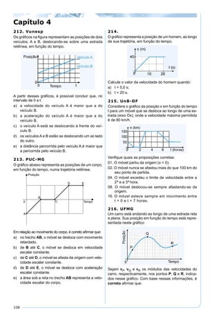 108
212. Vunesp
Os gráﬁcos na ﬁgura representam as posições de dois
veículos, A e B, deslocando-se sobre uma estrada
retilínea, em função do tempo.
A partir desses gráﬁcos, é possível concluir que, no
intervalo de 0 a t:
a) a velocidade do veículo A é maior que a do
veículo B.
b) a aceleração do veículo A é maior que a do
veículo B.
c) o veículo A está se deslocando à frente do veí-
culo B.
d) os veículos A e B estão se deslocando um ao lado
do outro.
e) a distância percorrida pelo veículo A é maior que
a percorrida pelo veículo B.
213. PUC-MG
O gráﬁco abaixo representa as posições de um corpo,
em função do tempo, numa trajetória retilínea.
Em relação ao movimento do corpo, é correto aﬁrmar que:
a) no trecho AB, o móvel se desloca com movimento
retardado.
b) de B até C, o móvel se desloca em velocidade
escalar constante.
c) de C até D, o móvel se afasta da origem com velo-
cidade escalar constante.
d) de D até E, o móvel se desloca com aceleração
escalar constante.
e) a área sob a reta no trecho AB representa a velo-
cidade escalar do corpo.
214.
O gráﬁco representa a posição de um homem, ao longo
de sua trajetória, em função do tempo.
Calcule o valor da velocidade do homem quando:
a) t = 5,0 s;
b) t = 20 s.
215. UnB-DF
Considere o gráﬁco da posição x em função do tempo
t para um móvel que se desloca ao longo de uma es-
trada (eixo Ox), onde a velocidade máxima permitida
é de 80 km/h.
Veriﬁque quais as proposições corretas:
01. O móvel partiu da origem (x = 0).
02. O móvel nunca se afastou mais do que 100 km do
seu ponto de partida.
04. O móvel excedeu o limite de velocidade entre a
2ª e a 3ª hora.
08. O móvel deslocou-se sempre afastando-se da
origem.
16. O móvel esteve sempre em movimento entre
t = 0 e t = 7 horas.
216. UFMG
Um carro está andando ao longo de uma estrada reta
e plana. Sua posição em função do tempo está repre-
sentada neste gráﬁco:
Sejam vP, vQ e vR os módulos das velocidades do
carro, respectivamente, nos pontos P, Q e R, indica-
dos nesse gráﬁco. Com base nessas informações, é
correto aﬁrmar que:
Capítulo 4
 