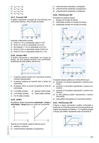 109
PV2D-07-FIS-14
a) vQ < vP < vR
b) vP < vR < vQ
c) vQ < vR < vP
d) vP < vQ < vR
217. Fuvest-SP
O gráﬁco representa a posição de uma partícula, em
movimento retilíneo, como função do tempo.
Assinale a alternativa correta.
a) Entre 0 e 10 s a aceleração vale 0,1 m/s2.
b) Entre 10 s e 20 s a velocidade é 0,3 m/s.
c) No instante t = 15 s a velocidade é 0,2 m/s.
d) Entre 0 e 20 s a velocidade média é 0,05 m/s.
e) Entre 0 e 30 s a velocidade média é 0,1 m/s.
218. Unipa-MG
O gráﬁco representa a velocidade, em função do
tempo, de uma pessoa durante uma caminhada.
Analisando-se esse gráﬁco, aﬁrmou-se:
I. A pessoa esteve sempre em movimento durante
o tempo representado.
II. A pessoa acelerou-se durante todo o tempo da
caminhada.
III. A pessoa voltou ao ponto de partida ao ﬁnal da
caminhada.
a) I e II estão corretas. d) Apenas I está correta.
b) I e III estão corretas. e) Todas estão corretas.
c) II e III estão corretas.
219. UFRJ
Os gráﬁcos abaixo representam aceleração × tempo e
velocidade × tempo para um corpo em movimento.
Quanto ao movimento, pode-se aﬁrmar que é:
a) retilíneo e uniforme.
b) uniformemente retardado e progressivo.
c) uniformemente retardado e retrógrado.
d) uniformemente acelerado e progressivo.
e) uniformemente acelerado e retrógrado.
220. PUCCamp-SP
Considere os gráﬁcos abaixo.
I. Espaço em função do tempo.
II. Velocidade escalar em função do tempo.
III. Aceleração escalar em função do tempo.
A respeito desses gráﬁcos é correto aﬁrmar que:
a) somente I e II podem representar o mesmo movi-
mento.
b) somente I e III podem representar o mesmo mo-
vimento.
c) somente II e III podem representar o mesmo mo-
vimento.
d) os três gráficos podem representar o mesmo
movimento.
e) cada gráﬁco representa um movimento distinto.
221. PUCCamp-SP
A ﬁgura a seguir apresenta o gráﬁco velocidade x
tempo de um móvel que percorre uma reta partindo da
origem dos espaços no instante t = 0. O gráﬁco posição
x tempo que melhor representa esse movimento é:
 
