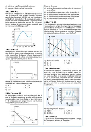 114
a) construa o gráﬁco velocidade x tempo;
b) calcule a distância total percorrida.
242. UFC-CE
Um veículo está parado ao lado do marco que indica
“km 20” (o marco “km 0” ﬁca em Fortaleza no bairro
Aerolândia) da rodovia BR 116, que liga Fortaleza ao
sul do Brasil. No instante t = 0, o veículo começa a se
mover, afastando-se de Fortaleza, e o gráﬁco mostra
como varia sua velocidade escalar em função do
tempo. Ao lado de que marco estará o veículo após
se mover durante 60 segundos?
243. PUC-SP
Uma pequena esfera em queda livre cai em uma pis-
cina. Em 3,0 segundos a esfera percorre a distância
entre a superfície da água e o fundo da piscina. A
velocidade escalar da esfera durante seu percurso na
água é representada no gráﬁco abaixo.
Dentre os valores seguintes, o mais próximo da pro-
fundidade, em metros, dessa piscina é
a) 4,2 d) 3,3
b) 3,8 e) 2,8
c) 3,6
244. Fameca-SP
As velocidades escalares de dois automóveis A e B,
que se deslocam sobre uma avenida retilínea, estão
representados no gráfico. Sabe-se que no instante
t = 0 ambos estavam emparelhados e a 60,0m de
um semáforo com sinal vermelho.
Pode-se dizer que
a) ambos não conseguiram frear antes de cruzar com
o semáforo.
b) ambos frearam e pararam antes do semáforo.
c) A parou debaixo do semáforo e B parou antes.
d) B parou debaixo do semáforo e A parou antes.
e) A parou antes do semáforo e B, depois.
245. ITA-SP
Três carros percorrem uma estrada plana e reta com as
velocidades, em função do tempo, representadas pelo
gráﬁco abaixo. No instante t = 0, os três carros passam
por um semáforo. A 140 m deste semáforo há outro
sinal luminoso permanentemente vermelho. Quais os
carros que ultrapassarão esse segundo farol?
a) Nenhum dos três d) 1 e 2
b) 2 e 3 e) 1, 2 e 3
c) 1 e 3
246. Uniube-MG
Considere um carro de Fórmula Indy correndo em
uma pista oval, representada na ﬁgura a seguir. No
ritmo da corrida, o carro acelera na primeira metade
de cada reta, freia na segunda metade de cada reta
e faz as curvas com velocidade escalar constante.
No gráﬁco está representada a velocidade escalar do
carro em função do tempo, considerando-se que o
percurso tem início no ponto marcado com a bandeira
quadriculada.
Qual o comprimento da pista?
a) 750 m c) 4.000 m
b) 2.000 m d) 8.000 m
247. Vunesp
Aﬁgura abaixo representa o gráﬁco velocidade x tempo
do movimento retilíneo de um móvel.
 