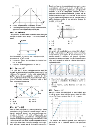 115
PV2D-07-FIS-14
a) Qual o deslocamento total desse móvel?
b) Esboce o gráﬁco posição x tempo correspondente,
supondo que o móvel partiu da origem.
248. Unifei-MG
Uma partícula se desloca em linha reta com aceleração
escalar variando com o tempo, conforme o gráﬁco a
seguir.
No instante t = 0, a partícula tem uma velocidade
escalar inicial v0 = - 10 m/s.
a) Construa o gráﬁco da velocidade escalar em fun-
ção do tempo.
b) Calcule a distância percorrida de 0 a 20 s.
249. Fuvest-SP
Dois trens A e B fazem manobra em uma estação
ferroviária, deslocando-se paralelamente sobre trilhos
retilíneos. No instante t = 0, eles estão lado a lado. O
gráﬁco representa as velocidades escalares dos dois
trens a partir do instante t = 0 até o instante t = 150 s,
quando termina a manobra. A distância entre os dois
trens no ﬁnal da manobra é:
a) 0 d) 250 m
b) 50 m e) 500 m
c) 100 m
250. UFTM-MG
Nas planícies africanas, o jogo entre predador e presa
encontra um limite delicado. A gazela, sempre atenta,
vive em grupos. É rápida e seu corpo sustenta a ace-
leração de 0 m/s a 14 m/s em 3 s. O quepardo, com
sua cabeça pequena e mandíbulas curtas projetadas
para um abate preciso por estrangulamento, está bem
camuﬂado e com seu corpo ﬂexível, amplia sua passa-
da, sobrevoando o solo na maior parte de sua corrida.
Mais ágil que a gazela, vai de 0 m/s a 20 m/s em 3 s.
O esforço, no entanto, eleva a sua temperatura a níves
perigosos de sobrevivência e, em virtude disto, as
perseguições não podem superar 20 s. Um guepardo
aproxima-se 27 m de uma gazela. Parados, gazela e
guepardo ﬁtam-se simultaneamente, quando, de re-
pente, começa a caçada. Supondo que ambos corram
em uma trajetória retilínea comum e, considerando o
gráﬁco do desempenho de cda animal, a duração da
caçada, em s, será
a) 3,0 d) 10
b) 4,0 e) 11
c) 6,0
251. Vunesp
Um carroAestá parado diante de um semáforo. Quan-
do a luz verde se acende, A se põe em movimento e,
nesse instante, outro carro, B, movimentando-se no
mesmo sentido, o ultrapassa. Os gráﬁcos seguintes
representam a velocidade em função do tempo, para
cada um dos carros, a partir do instante em que a luz
verde se acende.
a) Examinando os gráﬁcos, determine o instante
em que as velocidades de ambos os carros se
igualam.
b) Nesse instante, qual a distância entre os dois
carros?
252. Fuvest-SP
Na ﬁgura, estão representadas as velocidades, em
função do tempo, desenvolvidas por um atleta, em dois
treinos A e B, para uma corrida de 100 m rasos.
Com relação aos tempos gastos pelo atleta para
percorrer os 100 m, podemos aﬁrmar que, aproxima-
damente:
 