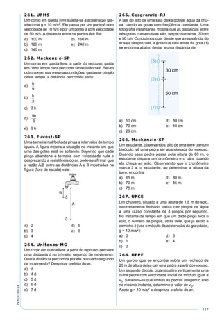 117
PV2D-07-FIS-14
261. UFMS
Um corpo em queda livre sujeita-se à aceleração gra-
vitacional g = 10 m/s2. Ele passa por um ponto A com
velocidade de 10 m/s e por um ponto B com velocidade
de 50 m/s. A distância entre os pontos A e B é:
a) 100 m d) 160 m
b) 120 m e) 240 m
c) 140 m
262. Mackenzie-SP
Um corpo em queda livre, a partir do repouso, gasta
em certo tempo para percorrer uma distância h. Se um
outro corpo, nas mesmas condições, gastasse o triplo
deste tempo, a distância percorrida seria:
a)
h
9
b) h
3
c) 3 h
d)
9
9
h
e) 9 h
263. Fuvest-SP
Uma torneira mal fechada pinga a intervalos de tempo
iguais. A ﬁgura mostra a situação no instante em que
uma das gotas está se soltando. Supondo que cada
pingo abandone a torneira com velocidade nula e
desprezando a resistência do ar, pode-se aﬁrmar que
a razão A/B entre as distâncias A e B mostradas na
ﬁgura (fora de escala) vale:
a) 2 d) 5
b) 3 e) 6
c) 4
264. Unifenas-MG
Um corpo em queda livre, a partir do repouso, percorre
uma distância d no primeiro segundo de movimento.
Qual a distância percorrida por ele no quarto segundo
de movimento? Despreze o efeito do ar.
a) d
b) 4 d
c) 5 d
d) 6 d
e) 7 d
265. Cesgranrio-RJ
A laje do teto de uma sala deixa gotejar água da chu-
va, caindo as gotas com freqüência constante. Uma
fotograﬁa instantânea mostra que as distâncias entre
três gotas consecutivas são, respectivamente, 30 cm
e 50 cm. Concluímos que, desde que a resistência do
ar seja desprezível, a gota que caiu antes da gota (1)
se encontra abaixo desta, a uma distância de:
a) 50 cm d) 80 cm
b) 70 cm e) 40 cm
c) 20 cm
266. Mackenzie-SP
Um estudante, observando o alto de uma torre com um
binóculo, vê uma pedra ser abandonada do repouso.
Quando essa pedra passa pela altura de 60 m, o
estudante dispara um cronômetro e o pára quando
ela chega ao solo. Observando que o cronômetro
marca 2 s, o estudante, ao determinar a altura da
torre, encontra:
a) 65 m. d) 80 m.
b) 70 m. e) 85 m.
c) 75 m.
267. UFCE
Um chuveiro, situado a uma altura de 1,8 m do solo,
incorretamente fechado, deixa cair pingos de água
a uma razão constante de 4 pingos por segundo.
No instante de tempo em que um dado pingo toca o
solo, o número de pingos, atrás dele, que já estão a
caminho é (use o módulo da aceleração da gravidade,
g = 10 m/s2):
a) 0 d) 3
b) 1 e) 4
c) 2
268. UFPE
Um garoto que se encontra sobre um rochedo de
20 m de altura deixa cair uma pedra a partir do repouso.
Um segundo depois, o garoto atira verticalmente uma
outra pedra com velocidade inicial de módulo igual a
v0. Sabendo-se que ambas as pedras atingem o solo
no mesmo instante, determine o valor de v0.
Adote g = 10 m/s2 e despreze o efeito do ar.
 