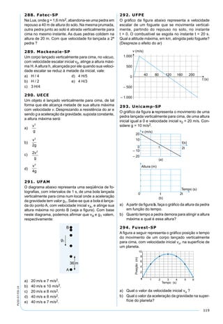 119
PV2D-07-FIS-14
288. Fatec-SP
Na Lua, onde g = 1,6 m/s2, abandona-se uma pedra em
repouso a 40 m de altura do solo. Na mesma prumada,
outra pedra junto ao solo é atirada verticalmente para
cima no mesmo instante. As duas pedras colidem na
altura de 20 m. Com que velocidade foi lançada a 2ª
pedra ?
289. Mackenzie-SP
Um corpo lançado verticalmente para cima, no vácuo,
com velocidade escalar inicial v0, atinge a altura máxi-
ma H. A altura h, alcançada por ele quando sua veloci-
dade escalar se reduz à metade da inicial, vale:
a) H / 4 d) 4 H/5
b) H / 2 e) 4 H/3
c) 3 H/4
290. UECE
Um objeto é lançado verticalmente para cima, de tal
forma que ele alcança metade de sua altura máxima
com velocidade v. Desprezando a resistência do ar e
sendo g a aceleração da gravidade, suposta constante,
a altura máxima será:
a)
v
g
2
b)
v
g
2
2
c) 2 2
v
g
d)
v
g
2
4
291. UFAM
O diagrama abaixo representa uma seqüência de fo-
tograﬁas, com intervalos de 1 s, de uma bola lançada
verticalmente para cima num local onde a aceleração
da gravidade tem valor g1. Sabe-se que a bola é lança-
da do ponto A, com velocidade inicial vA, e atinge sua
altura máxima no ponto B (veja a ﬁgura). Com base
neste diagrama, podemos aﬁrmar que vA e g1 valem,
respectivamente:
a) 20 m/s e 7 m/s2.
b) 40 m/s e 10 m/s2.
c) 20 m/s e 8 m/s2.
d) 40 m/s e 8 m/s2.
e) 40 m/s e 7 m/s2.
292. UFPE
O gráﬁco da ﬁgura abaixo representa a velocidade
escalar de um foguete que se movimenta vertical-
mente, partindo do repouso no solo, no instante
t = 0. O combustível se esgota no instante t = 20 s.
Qual a altitude máxima, em km, atingida pelo foguete?
(Despreze o efeito do ar)
293. Unicamp-SP
O gráﬁco da ﬁgura a representa o movimento de uma
pedra lançada verticalmente para cima, de uma altura
inicial igual a 0 e velocidade inicial v0 = 20 m/s. Con-
sidere g = 10 m/s2.
a) Apartir da ﬁgura b, faça o gráﬁco da altura da pedra
em função do tempo.
b) Quanto tempo a pedra demora para atingir a altura
máxima e qual é essa altura?
294. Fuvest-SP
A ﬁgura a seguir representa o gráﬁco posição x tempo
do movimento de um corpo lançado verticalmente
para cima, com velocidade inicial vo, na superfície de
um planeta.
a) Qual o valor da velocidade inicial vo ?
b) Qual o valor da aceleração da gravidade na super-
fície do planeta?
 
