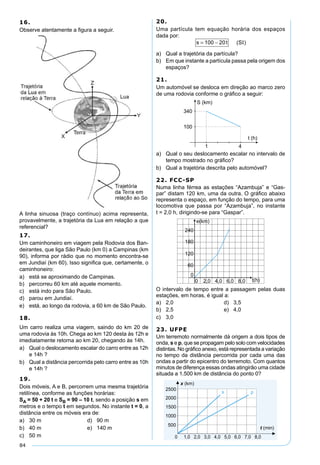 84
16.
Observe atentamente a ﬁgura a seguir.
A linha sinuosa (traço contínuo) acima representa,
provavelmente, a trajetória da Lua em relação a que
referencial?
17.
Um caminhoneiro em viagem pela Rodovia dos Ban-
deirantes, que liga São Paulo (km 0) a Campinas (km
90), informa por rádio que no momento encontra-se
em Jundiaí (km 60). Isso signiﬁca que, certamente, o
caminhoneiro:
a) está se aproximando de Campinas.
b) percorreu 60 km até aquele momento.
c) está indo para São Paulo.
d) parou em Jundiaí.
e) está, ao longo da rodovia, a 60 km de São Paulo.
18.
Um carro realiza uma viagem, saindo do km 20 de
uma rodovia às 10h. Chega ao km 120 desta às 12h e
imediatamente retorna ao km 20, chegando às 14h.
a) Qual o deslocamento escalar do carro entre as 12h
e 14h ?
b) Qual a distância percorrida pelo carro entre as 10h
e 14h ?
19.
Dois móveis, A e B, percorrem uma mesma trajetória
retilínea, conforme as funções horárias:
SA = 50 + 20 t e SB = 90 – 10 t, sendo a posição s em
metros e o tempo t em segundos. No instante t = 0, a
distância entre os móveis era de:
a) 30 m d) 90 m
b) 40 m e) 140 m
c) 50 m
20.
Uma partícula tem equação horária dos espaços
dada por:
s t S= −100 20 ( )Ι
a) Qual a trajetória da partícula?
b) Em que instante a partícula passa pela origem dos
espaços?
21.
Um automóvel se desloca em direção ao marco zero
de uma rodovia conforme o gráﬁco a seguir:
a) Qual o seu deslocamento escalar no intervalo de
tempo mostrado no gráﬁco?
b) Qual a trajetória descrita pelo automóvel?
22. FCC-SP
Numa linha férrea as estações “Azambuja” e “Gas-
par” distam 120 km, uma da outra. O gráﬁco abaixo
representa o espaço, em função do tempo, para uma
locomotiva que passa por “Azambuja”, no instante
t = 2,0 h, dirigindo-se para “Gaspar”.
O intervalo de tempo entre a passagem pelas duas
estações, em horas, é igual a:
a) 2,0 d) 3,5
b) 2,5 e) 4,0
c) 3,0
23. UFPE
Um terremoto normalmente dá origem a dois tipos de
onda, s e p, que se propagam pelo solo com velocidades
distintas. No gráﬁco anexo, está representada a variação
no tempo da distância percorrida por cada uma das
ondas a partir do epicentro do terremoto. Com quantos
minutos de diferença essas ondas atingirão uma cidade
situada a 1.500 km de distância do ponto 0?
 