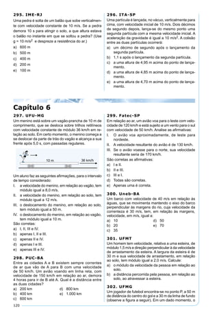 120
295. IME-RJ
Uma pedra é solta de um balão que sobe verticalmen-
te com velocidade constante de 10 m/s. Se a pedra
demora 10 s para atingir o solo, a que altura estava
o balão no instante em que se soltou a pedra? (Use
g = 10 m/s2 e despreze a resistência do ar.)
a) 600 m
b) 500 m
c) 400 m
d) 200 m
e) 100 m
296. ITA-SP
Uma partícula é lançada, no vácuo, verticalmente para
cima, com velocidade inicial de 10 m/s. Dois décimos
de segundo depois, lança-se do mesmo ponto uma
segunda partícula com a mesma velocidade inicial. A
aceleração da gravidade é igual a 10 m/s2. A colisão
entre as duas partículas ocorrerá:
a) um décimo de segundo após o lançamento da
segunda partícula.
b) 1,1 s após o lançamento da segunda partícula.
c) a uma altura de 4,95 m acima do ponto de lança-
mento.
d) a uma altura de 4,85 m acima do ponto de lança-
mento.
e) a uma altura de 4,70 m acima do ponto de lança-
mento.
Capítulo 6
297. UFU-MG
Um menino está sobre um vagão-prancha de 10 m de
comprimento, que se desloca sobre trilhos retilíneos
com velocidade constante de módulo 36 km/h em re-
lação ao solo. Em certo momento, o menino começa a
se deslocar da parte de trás do vagão e alcança a sua
frente após 5,0 s, com passadas regulares.
Um aluno faz as seguintes aﬁrmações, para o intervalo
de tempo considerado:
I. a velocidade do menino, em relação ao vagão, tem
módulo igual a 8,0 m/s.
II. a velocidade do menino, em relação ao solo, tem
módulo igual a 12 m/s.
III. o deslocamento do menino, em relação ao solo,
tem módulo igual a 50 m.
IV. o deslocamento do menino, em relação ao vagão,
tem módulo igual a 10 m.
São corretas:
a) I, II, III e IV.
b) apenas I, II e III.
c) apenas II e IV.
d) apenas I e III.
e) apenas III e IV.
298. PUC-BA
Entre as cidades A e B existem sempre correntes
de ar que vão de A para B com uma velocidade
de 50 km/h. Um avião voando em linha reta, com
velocidade de 150 km/h em relação ao ar, demora
4 horas para ir de B até A. Qual é a distância entre
as duas cidades?
a) 200 km d) 800 km
b) 400 km e) 1.000 km
c) 600 km
299. Fatec-SP
Em relação ao ar, um avião voa para o leste com velo-
cidade de 120 km/h e está sujeito a um vento para o sul
com velocidade de 50 km/h. Analise as aﬁrmativas:
I. O avião voa aproximadamente, de leste para
nordeste.
II. A velocidade resultante do avião é de 130 km/h.
III. Se o avião voasse para o norte, sua velocidade
resultante seria de 170 km/h.
São corretas as aﬁrmativas:
a) I e II.
b) II e III.
c) III e I.
d) Todas são corretas.
e) Apenas uma é correta.
300. Uneb-BA
Um barco com velocidade de 40 m/s em relação às
águas, que se movimenta mantendo o eixo do barco
perpendicular às margens do rio, cuja velocidade da
correnteza é 30 m/s, tem, em relação às margens,
velocidade, em m/s, igual a:
a) 10 d) 50
b) 20 e) 70
c) 35
301. UFMT
Um homem tem velocidade, relativa a uma esteira, de
módulo 1,5 m/s e direção perpendicular à da velocidade
de arrastamento da esteira. A largura da esteira é de
30 m e sua velocidade de arrastamento, em relação
ao solo, tem módulo igual a 2,0 m/s. Calcule:
a) o módulo da velocidade da pessoa em relação ao
solo.
b) a distância percorrida pela pessoa, em relação ao
solo, ao atravessar a esteira.
302. UFMG
Um jogador de futebol encontra-se no ponto P, a 50 m
de distância do centro do gol e a 30 m da linha de fundo
(observe a ﬁgura a seguir). Em um dado momento, o
 