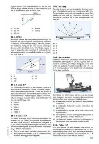 121
PV2D-07-FIS-14
jogador avança com uma velocidade v = 5,0 m/s, em
direção ao gol. Nesse instante, a velocidade com que
ele se aproxima da linha de fundo vale :
a) 2,5 m/s d) 30 m/s
b) 3,0 m/s e) 50 m/s
c) 5,0 m/s
303. UFPE
A escada rolante de uma galeria comercial liga os
pontos A e B em pavimentos consecutivos, com uma
velocidade ascendente de módulo 0,50 m/s, confor-
me mostrado na ﬁgura. Se uma pessoa consegue
descer contra o sentido de movimento da escada e
leva 10 segundos para ir de B até A, pode-se aﬁrmar
que sua velocidade, em relação à escada, tem módulo,
em m/s, igual a:
a) 0 d) 1,5
b) 0,50 e) 2,0
c) 1,0
304. Fatec-SP
Um rio tem largura de 800 m, e admite-se constante a
velocidade da correnteza: 3,0 m/s. Um barco a motor,
tendo velocidade constante de 4,0 m/s em relação à
água, atravessa o rio, apontando sua proa sempre per-
pendicularmente à margem oposta. Nessas condições,
o barco chegará ao outro lado a certa distância d rio
abaixo. A distância d vale:
a) 200 m
b) 400 m
c) 600 m
d) 800 m
e) 1.000 m
305. Fuvest-SP
Um barco atravessa um rio de margens paralelas de
largura d = 4 km. Devido à correnteza, a componente
da velocidade do barco ao longo das margens é
vA = 0,5 km/h, em relação às margens. Na direção per-
pendicular às margens, a componente da velocidade
é vB = 2 km/h. Pergunta-se:
a) Quanto tempo leva o barco para atravessar o rio?
b) Ao completar a travessia, qual foi o deslocamento
do barco na direção das margens?
306. Vunesp
Num dia de chuva sem vento, as gotas de chuva caem
com velocidade constante (na vertical) igual a 5,0 m/s.
Para um observador sobre um vagão de carga, tipo
plataforma, que está em movimento horizontal com
velocidade constante de 10 m/s, as gotas caem na
direção:
a) 1
b) 2
c) 3
d) 4
e) 5
307. Unama-PA
Um barco motorizado faz viagens entre duas cidades
localizadas às margens de um rio. Viajando com ve-
locidade constante, em relação às águas, na ida e na
volta, ele gasta 50 minutos descendo o rio e 1 hora
e 40 minutos subindo o rio. Suponha a velocidade da
correnteza constante.
Com base nas informações acima, pode-se deduzir
que, quaisquer que sejam os valores das velocidades
da correnteza e do barco em relação à água:
a) a velocidade do barco é o dobro da velocidade da
correnteza.
b) a velocidade do barco é igual à velocidade da
correnteza.
c) a velocidade do barco é menor que a velocidade
da correnteza.
d) na viagem rio abaixo, com motores desligados, o
barco gastaria 3 horas e 20 minutos.
e) na viagem rio abaixo, com motores desligados, o
tempo gasto pelo barco está indeterminado.
308. Fatec-SP
Sob a chuva que cai verticalmente, uma pessoa ca-
minha horizontalmente com velocidade de 1,0 m/s,
inclinando o guarda chuva a 30º (em relação à vertical)
para resguardar-se o melhor possível (tg 60º = 1,7). A
velocidade da chuva em relação ao solo:
 