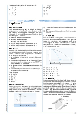 123
PV2D-07-FIS-14
Qual é a razão t2/t1 entre os tempos de vôo?
a) 1
2
2
−
v
c
b) 1
2
2
+
v
c
c) 2
2
2
−
v
c
d) 1
e) v/c
316. Fuvest-SP
Duas bolinhas idênticas, A e B, partem ao mesmo
tempo de uma certa altura h acima do solo, sendo
que A é solta em queda livre, e B lançada com uma
velocidade v

0 horizontal. Despreze o efeito do ar. Qual
das aﬁrmações é correta?
a) As duas chegam juntas ao solo.
b) A chega primeiro ao solo.
c) A chega logo depois de B.
d) A ou B chega primeiro, dependendo de v

0 .
e) A ou B chega primeiro, dependendo de h.
317. UFSC
Suponha um bombardeiro voando horizontalmente
com velocidade constante. Em certo instante, uma
bomba é solta do avião. Desprezando a resistência
do ar, podemos aﬁrmar que:
I. a bomba cai verticalmente, para um observador
na Terra.
II. o movimento da bomba pode ser interpretado como
sendo composto por dois movimentos: MRUV na
vertical e MRU na horizontal.
III. a bomba atingirá o solo exatamente abaixo do
avião.
IV. a bomba adquire uma aceleração vertical igual à
aceleração da gravidade, g.
Estão corretas:
a) II, III e IV.
b) II e IV.
c) II e III.
d) I, II e IV.
e) todas.
318. Unicamp-SP
De um ponto PM, a uma altura de 1,8 m, lançou-se
horizontalmente uma bomba de gás lacrimogêneo que
atingiu os pés de um professor universitário a 20 m de
distância, como indica a ﬁgura. Adote g = 10 m/s2.
a) Quanto tempo levou a bomba para atingir o pro-
fessor?
b) Com que velocidade vo (em km/h) foi lançada a
bomba?
319. FGV-SP
Dois blocos A e B são lançados, sucessivamente, na
horizontal de uma plataforma de altura h com velocida-
des vA e vB , atingindo o solo nos pontos A e B, como
indica a ﬁgura. Os tempos decorridos desde que cada
bloco abandona a plataforma até atingir o solo são tA
e tB. Pode-se aﬁrmar que:
a) tB = tA e vA = vB
b) tA = tB e vA = 2 vB
c) tB = tA e vB = 2 vA
d) tA = 2 tB e vA = vB
e) tB = 2 tA e vA = 2 vB
320. Vunesp
Duas pequenas esferas idênticas, 1 e 2, são lançadas do
parapeito de uma janela, perpendicularmente à parede,
com velocidade horizontais V1

e V2
 
, com v2 > v1, como
mostra a ﬁgura, e caem sob a ação da gravidade. A es-
fera 1 atinge o solo num ponto situado à distância x1 da
parede, t1 segundos depois de abandonar o parapeito, e
a esfera 2 num ponto situado à distância x2 da parede,
t2 segundos depois de abandonar o parapeito. Despre-
zando a resistência oferecida pelo ar e considerando o
solo plano e horizontal, podemos aﬁrmar que:
Capítulo 7
 
