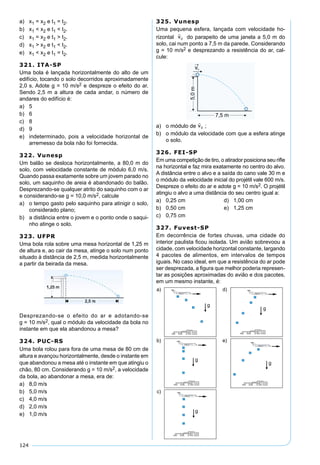 124
a) x1 = x2 e t1 = t2.
b) x1 < x2 e t1 < t2.
c) x1 = x2 e t1 > t2.
d) x1 > x2 e t1 < t2.
e) x1 < x2 e t1 = t2.
321. ITA-SP
Uma bola é lançada horizontalmente do alto de um
edifício, tocando o solo decorridos aproximadamente
2,0 s. Adote g = 10 m/s2 e despreze o efeito do ar.
Sendo 2,5 m a altura de cada andar, o número de
andares do edifício é:
a) 5
b) 6
c) 8
d) 9
e) indeterminado, pois a velocidade horizontal de
arremesso da bola não foi fornecida.
322. Vunesp
Um balão se desloca horizontalmente, a 80,0 m do
solo, com velocidade constante de módulo 6,0 m/s.
Quando passa exatamente sobre um jovem parado no
solo, um saquinho de areia é abandonado do balão.
Desprezando-se qualquer atrito do saquinho com o ar
e considerando-se g = 10,0 m/s2, calcule
a) o tempo gasto pelo saquinho para atinigir o solo,
considerado plano;
b) a distância entre o jovem e o ponto onde o saqui-
nho atinge o solo.
323. UFPR
Uma bola rola sobre uma mesa horizontal de 1,25 m
de altura e, ao cair da mesa, atinge o solo num ponto
situado à distância de 2,5 m, medida horizontalmente
a partir da beirada da mesa.
Desprezando-se o efeito do ar e adotando-se
g = 10 m/s2, qual o módulo da velocidade da bola no
instante em que ela abandonou a mesa?
324. PUC-RS
Uma bola rolou para fora de uma mesa de 80 cm de
altura e avançou horizontalmente, desde o instante em
que abandonou a mesa até o instante em que atingiu o
chão, 80 cm. Considerando g = 10 m/s2, a velocidade
da bola, ao abandonar a mesa, era de:
a) 8,0 m/s
b) 5,0 m/s
c) 4,0 m/s
d) 2,0 m/s
e) 1,0 m/s
325. Vunesp
Uma pequena esfera, lançada com velocidade ho-
rizontal

v0 do parapeito de uma janela a 5,0 m do
solo, cai num ponto a 7,5 m da parede. Considerando
g = 10 m/s2 e desprezando a resistência do ar, cal-
cule:
a) o módulo de

v0 ;
b) o módulo da velocidade com que a esfera atinge
o solo.
326. FEI-SP
Em uma competição de tiro, o atirador posiciona seu riﬂe
na horizontal e faz mira exatamente no centro do alvo.
A distância entre o alvo e a saída do cano vale 30 m e
o módulo da velocidade inicial do projétil vale 600 m/s.
Despreze o efeito do ar e adote g = 10 m/s2. O projétil
atingiu o alvo a uma distância do seu centro igual a:
a) 0,25 cm d) 1,00 cm
b) 0,50 cm e) 1,25 cm
c) 0,75 cm
327. Fuvest-SP
Em decorrência de fortes chuvas, uma cidade do
interior paulista ﬁcou isolada. Um avião sobrevoou a
cidade, com velocidade horizontal constante, largando
4 pacotes de alimentos, em intervalos de tempos
iguais. No caso ideal, em que a resistência do ar pode
ser desprezada, a ﬁgura que melhor poderia represen-
tar as posições aproximadas do avião e dos pacotes,
em um mesmo instante, é:
 