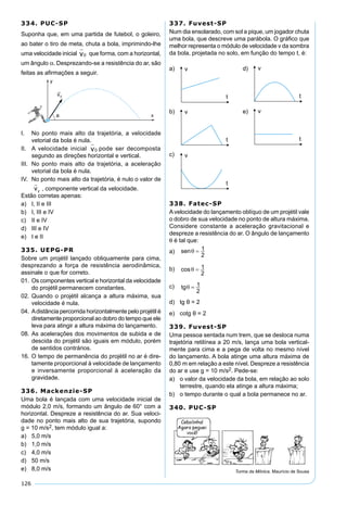 126
334. PUC-SP
Suponha que, em uma partida de futebol, o goleiro,
ao bater o tiro de meta, chuta a bola, imprimindo-lhe
uma velocidade inicial v

0 que forma, com a horizontal,
um ângulo α. Desprezando-se a resistência do ar, são
feitas as aﬁrmações a seguir.
I. No ponto mais alto da trajetória, a velocidade
vetorial da bola é nula.
II. A velocidade inicial v

0 pode ser decomposta
segundo as direções horizontal e vertical.
III. No ponto mais alto da trajetória, a aceleração
vetorial da bola é nula.
IV. No ponto mais alto da trajetória, é nulo o valor de
, componente vertical da velocidade.
Estão corretas apenas:
a) I, II e III
b) I, III e IV
c) II e IV
d) III e IV
e) I e II
335. UEPG-PR
Sobre um projétil lançado obliquamente para cima,
desprezando a força de resistência aerodinâmica,
assinale o que for correto.
01. Os componentes vertical e horizontal da velocidade
do projétil permanecem constantes.
02. Quando o projétil alcança a altura máxima, sua
velocidade é nula.
04. Adistância percorrida horizontalmente pelo projétil é
diretamente proporcional ao dobro do tempo que ele
leva para atingir a altura máxima do lançamento.
08. As acelerações dos movimentos de subida e de
descida do projétil são iguais em módulo, porém
de sentidos contrários.
16. O tempo de permanência do projétil no ar é dire-
tamente proporcional à velocidade de lançamento
e inversamente proporcional à aceleração da
gravidade.
336. Mackenzie-SP
Uma bola é lançada com uma velocidade inicial de
módulo 2,0 m/s, formando um ângulo de 60° com a
horizontal. Despreze a resistência do ar. Sua veloci-
dade no ponto mais alto de sua trajetória, supondo
g = 10 m/s2, tem módulo igual a:
a) 5,0 m/s
b) 1,0 m/s
c) 4,0 m/s
d) 50 m/s
e) 8,0 m/s
337. Fuvest-SP
Num dia ensolarado, com sol a pique, um jogador chuta
uma bola, que descreve uma parábola. O gráﬁco que
melhor representa o módulo de velocidade v da sombra
da bola, projetada no solo, em função do tempo t, é:
a) d)
b) e)
c)
338. Fatec-SP
Avelocidade do lançamento oblíquo de um projétil vale
o dobro de sua velocidade no ponto de altura máxima.
Considere constante a aceleração gravitacional e
despreze a resistência do ar. O ângulo de lançamento
θ é tal que:
a)
b)
c)
d) tg θ = 2
e) cotg θ = 2
339. Fuvest-SP
Uma pessoa sentada num trem, que se desloca numa
trajetória retilínea a 20 m/s, lança uma bola vertical-
mente para cima e a pega de volta no mesmo nível
do lançamento. A bola atinge uma altura máxima de
0,80 m em relação a este nível. Despreze a resistência
do ar e use g = 10 m/s2. Pede-se:
a) o valor da velocidade da bola, em relação ao solo
terrestre, quando ela atinge a altura máxima;
b) o tempo durante o qual a bola permanece no ar.
340. PUC-SP
Turma da Mônica. Maurício de Sousa
 