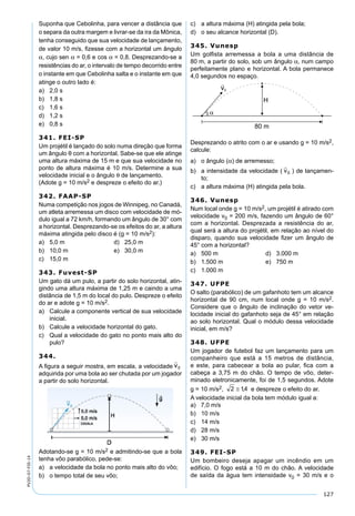 127
PV2D-07-FIS-14
Suponha que Cebolinha, para vencer a distância que
o separa da outra margem e livrar-se da ira da Mônica,
tenha conseguido que sua velocidade de lançamento,
de valor 10 m/s, ﬁzesse com a horizontal um ângulo
α, cujo sen α = 0,6 e cos α = 0,8. Desprezando-se a
resistências do ar, o intervalo de tempo decorrido entre
o instante em que Cebolinha salta e o instante em que
atinge o outro lado é:
a) 2,0 s
b) 1,8 s
c) 1,6 s
d) 1,2 s
e) 0,8 s
341. FEI-SP
Um projétil é lançado do solo numa direção que forma
um ângulo θ com a horizontal. Sabe-se que ele atinge
uma altura máxima de 15 m e que sua velocidade no
ponto de altura máxima é 10 m/s. Determine a sua
velocidade inicial e o ângulo θ de lançamento.
(Adote g = 10 m/s2 e despreze o efeito do ar.)
342. FAAP-SP
Numa competição nos jogos de Winnipeg, no Canadá,
um atleta arremessa um disco com velocidade de mó-
dulo igual a 72 km/h, formando um ângulo de 30° com
a horizontal. Desprezando-se os efeitos do ar, a altura
máxima atingida pelo disco é (g = 10 m/s2):
a) 5,0 m d) 25,0 m
b) 10,0 m e) 30,0 m
c) 15,0 m
343. Fuvest-SP
Um gato dá um pulo, a partir do solo horizontal, atin-
gindo uma altura máxima de 1,25 m e caindo a uma
distância de 1,5 m do local do pulo. Despreze o efeito
do ar e adote g = 10 m/s2.
a) Calcule a componente vertical de sua velocidade
inicial.
b) Calcule a velocidade horizontal do gato.
c) Qual a velocidade do gato no ponto mais alto do
pulo?
344.
A ﬁgura a seguir mostra, em escala, a velocidade
adquirida por uma bola ao ser chutada por um jogador
a partir do solo horizontal.
Adotando-se g = 10 m/s2 e admitindo-se que a bola
tenha vôo parabólico, pede-se:
a) a velocidade da bola no ponto mais alto do vôo;
b) o tempo total de seu vôo;
c) a altura máxima (H) atingida pela bola;
d) o seu alcance horizontal (D).
345. Vunesp
Um golﬁsta arremessa a bola a uma distância de
80 m, a partir do solo, sob um ângulo α, num campo
perfeitamente plano e horizontal. A bola permanece
4,0 segundos no espaço.
Desprezando o atrito com o ar e usando g = 10 m/s2,
calcule:
a) o ângulo (α) de arremesso;
b) a intensidade da velocidade ( ) de lançamen-
to;
c) a altura máxima (H) atingida pela bola.
346. Vunesp
Num local onde g = 10 m/s2, um projétil é atirado com
velocidade v0 = 200 m/s, fazendo um ângulo de 60°
com a horizontal. Desprezada a resistência do ar,
qual será a altura do projétil, em relação ao nível do
disparo, quando sua velocidade ﬁzer um ângulo de
45° com a horizontal?
a) 500 m d) 3.000 m
b) 1.500 m e) 750 m
c) 1.000 m
347. UFPE
O salto (parabólico) de um gafanhoto tem um alcance
horizontal de 90 cm, num local onde g = 10 m/s2.
Considere que o ângulo de inclinação do vetor ve-
locidade inicial do gafanhoto seja de 45° em relação
ao solo horizontal. Qual o módulo dessa velocidade
inicial, em m/s?
348. UFPE
Um jogador de futebol faz um lançamento para um
companheiro que está a 15 metros de distância,
e este, para cabecear a bola ao pular, ﬁca com a
cabeça a 3,75 m do chão. O tempo de vôo, deter-
minado eletronicamente, foi de 1,5 segundos. Adote
g = 10 m/s2, e despreze o efeito do ar.
A velocidade inicial da bola tem módulo igual a:
a) 7,0 m/s
b) 10 m/s
c) 14 m/s
d) 28 m/s
e) 30 m/s
349. FEI-SP
Um bombeiro deseja apagar um incêndio em um
edifício. O fogo está a 10 m do chão. A velocidade
de saída da água tem intensidade v0 = 30 m/s e o
 