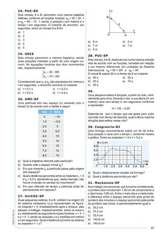 85
PV2D-07-FIS-14
24. PUC-RS
Dois móveis, A e B, percorrem uma mesma trajetória
retilínea, conforme as funções horárias: sA = 30 + 20 · t
e sB = 90 – 10 · t, sendo a posição s em metros e o
tempo t em segundos. O instante de encontro, em
segundos, entre os móveis A e B foi:
a) 1
b) 2
c) 3
d) 4
e) 5
25. UECE
Dois móveis percorrem a mesma trajetória, sendo
suas posições medidas a partir de uma origem co-
mum. As equações horárias dos dois movimentos
são, respectivamente:
s t
s t
1
2
30 80
10 20
= −
= +



Considerando que s1 e s2 são expressos em metros e
t em segundos, o encontro ocorrerá no instante:
a) t = 0,1 s c) t = 0,3 s
b) t = 0,2 s d) t = 0,4 s
26. UMC-SP
Uma partícula tem seu espaço (s) variando com o
tempo (t) de acordo com a tabela a seguir:
t(s) S(m)
0 –10
1,0 –5,0
2,0 0
3,0 5,0
4,0 10
5,0 10
6,0 10
7,0 10
8,0 10
a) Qual a trajetória descrita pela partícula?
b) Quanto vale o espaço inicial s0?
c) Em que instante t0 a partícula passa pela origem
dos espaços?
d) Qual a distância percorrida entre os instantes t1 = 0
e t2 = 4,0 s, admitindo-se que, neste intervalo, não
houve inversão no sentido do movimento?
e) Em que intervalo de tempo a partícula pode ter
permanecido em repouso?
27. UniCOC-SP
Duas pequenas esferas, A e B, colidem na origem (0)
do sistema cartesiano (x,y) representado na ﬁgura,
no instante t = 0. Imediatamente após o choque, elas
passam a trafegar, respectivamente, sobre os eixos x
e y obedecendo às seguintes funções horárias: x = 3 · t
e y = 4 · t, sendo as posições x e y medidas em metros
e t em segundos. Qual a distância (d) entre as esferas
no instante t = 1 s?
a) 8 m d) 2 m
b) 7 m e) 1 m
c) 5 m
28. PUC-SP
Dois móveis,Ae B, deslocam-se numa mesma estrada
reta de acordo com as funções, tomadas em relação
a um mesmo referencial, em unidades do Sistema
Internacional: sA = 50 + 20t e sB = 3t2.
O móvel B estará 50 m à frente de A no instante:
a) 50 s. d) 20 s.
b) 40 s. e) 10 s.
c) 30 s.
29.
Uma pequena esfera é lançada, a partir do solo, verti-
calmente para cima. Durante o vôo, a sua altura (H, em
metros) varia com tempo (t, em segundos) conforme
a expressão:
H = 10t – 5,0t2
Sabendo-se que o tempo que ela gasta para subir
coincide com tempo de descida, qual a altura máxima
atingida pela esfera nesse vôo?
30. Cesgranrio-RJ
Uma formiga movimenta-se sobre um ﬁo de linha.
Sua posição s varia com o tempo t, conforme mostra
o gráﬁco. Entre os instantes t = 0 e t = 5,0 s:
a) Qual o deslocamento escalar da formiga?
b) Qual a distância percorrida por ela?
31. Mackenzie-SP
Num relógio convencional, que funciona corretamente,
o ponteiro dos minutos tem 1,00 cm de comprimento e
o das horas, 0,80 cm. Entre o meio-dia e a meia-noite,
a diferença entre o espaço percorrido pela ponta do
ponteiro dos minutos e o espaço percorrido pela ponta
do ponteiro das horas, é aproximadamente igual a:
a) 35,2 cm
b) 70,3 cm
c) 75,4 cm
d) 140,8 cm
e) 145,4 cm
 